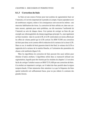 CHAPITRE 8. DISCUSSION ET PERSPECTIVES 150
8.1.3 Correction du biais
Le biais est une source d’erreur pour tout système de segmentation basé sur
l’intensité, et il est très important de le prendre en compte. Il peut cependant avoir
de nombreuses origines, même si les conséquences sont souvent les mêmes : une
mauvaise labélisation des tissus. La correction du biais utilisée est, dans une cer-
taine mesure, optimale pour notre problème, car elle maximise l’uniformité de
l’intensité au sein de chaque classe. Ceci permet de corriger un biais dû, par
exemple aux inhomogénéités du champ magnétique principal B0, mais également
un biais tissulaire : dans le cas du LCR, le LCR ventriculaire est moins affecté par
les effets de volume partiel que le LCR cortical. En IRM T2/DP, une correction
du biais peut donc avoir comme effet la réduction de la variance de la classe LCR.
Dans ce cas, le modèle de bruit gaussien étant le but ﬁnal, la variance du LCR se
rapproche de la variance de la matière blanche, et l’estimation des paramètres de
classes a été améliorée (ﬁgure 8.4).
Mais les algorithmes de correction de biais peuvent être aussi utilisés pour
éliminer d’autres artefacts. L’algorithme utilisé dans ce manuscrit utilisant une
segmentation, laquelle peut être fournie par les résultats du chapitre 5, il est alors
facile de corriger l’artefact osseux en IRM T2 FLAIR par une correction du biais.
Cet artefact est important à corriger, car il induit des faux positifs dans la région
temporo-basale. Il faut néanmoins faire attention à ce que la fréquence du biais
spatial recherché soit sufﬁsamment basse, pour ne pas réduire le contraste des
grandes lésions.
 