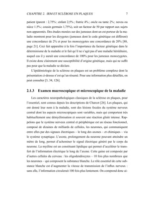 CHAPITRE 2. IRM ET SCLÉROSE EN PLAQUES 7
patient (parent : 2,75% ; enfant 2,5% ; fratrie 4% ; oncle ou tante 2% ; neveu ou
nièce 1.5% ; cousin germain 1,75%), soit un facteur de 50 par rapport aux sujets
non-apparentés. Des études menées sur des jumeaux dont un est porteur de la ma-
ladie montrent pour les dizygotes (jumeaux dont le code génétique est différent)
une concordance de 2% et pour les monozygotes une concordance de 20% [88,
page 21]. Ceci fait apparaître à la fois l’importance du facteur génétique dans le
déterminisme de la maladie et le fait qu’il ne s’agit pas d’une maladie héréditaire,
auquel cas il y aurait une concordance de 100% pour les jumeaux monozygotes.
Il existe donc clairement une susceptibilité d’origine génétique, mais qui ne sufﬁt
pas pour que la maladie se déclare.
L’épidémiologie de la sclérose en plaques est un problème complexe dont la
présentation ci-dessus n’est qu’un résumé. Pour une information plus détaillée, on
peut consulter [3, 34, 126].
2.1.3 Examen macroscopique et microscopique de la maladie
Les caractères neuropathologiques classiques de la sclérose en plaques, pour
l’essentiel, sont connus depuis les descriptions de Charcot [26]. Les plaques, qui
ont donné leur nom à la maladie, sont des lésions focales du système nerveux
central dont les aspects microscopiques sont variables, mais qui comportent très
habituellement une démyélinisation et souvent une réaction gliale intense. Rap-
pelons que le système nerveux central et périphérique est un réseau fonctionnel,
composé de dizaines de milliards de cellules, les neurones, qui communiquent
entre elles par des signaux électriques – le long des axones – et chimiques – via
le système synaptique. L’axone, prolongement du neurone pouvant atteindre un
mètre de long, permet d’acheminer le signal électrique généré par le corps du
neurone. La myéline est un constituant lipidique qui permet d’accélérer le trans-
fert de l’information électrique le long de l’axone. Cette gaine est composée par
d’autres cellules du cerveau : les oligodendrocytes – 10 fois plus nombreux que
les neurones – qui composent la substance blanche. Le rôle essentiel de cette sub-
stance blanche est d’augmenter la vitesse de transmission de l’inﬂux nerveux :
sans elle, l’information circulerait 100 fois plus lentement. On comprend donc ai-
 