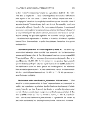 CHAPITRE 8. DISCUSSION ET PERSPECTIVES 154
un faux positif. Ceci nécessite d’obtenir une segmentation du LCR – des ventri-
cules dans le cas présent – à l’aide d’une image haute résolution : c’est la raison
pour laquelle le T1 a été choisi. Le choix d’un seuillage simple sur l’IRM T1
accompagné d’opérations de morphologie mathématique est discutable, mais il
permet aisément d’éliminer à coup sûr les artefacts de ﬂux quand les ventricules
ont une taille sufﬁsante (ﬁgure 8.6). Par contre, des problèmes surviennent quand
les volumes partiels gênent la segmentation de cette interface liquide/solide ; c’est
le cas pour la majorité des sillons corticaux, mais aussi dans le cas où les ven-
tricules sont trop ﬁns pour être segmentés par un simple seuillage (ﬁgure 8.7).
Le système échoue à positionner la frontière, et un artefact de ﬂux sera segmenté
comme lésion. Pour améliorer la qualité du contourage du système, deux points
sont essentiels.
Meilleure segmentation de l’interface parenchyme LCR : une bonne seg-
mentation de la frontière parenchyme/LCR est nécessaire, car c’est là que se situe
la quasi-totalité des artefacts de ﬂux. D’autres systèmes de segmentation des IRM
T1 existent (ﬁgure 6.7). Les techniques de segmentation développées dans le lo-
giciel Brainvisa [36, 136, 135, 95, 93] sont un très bon point de départ, mais le
système doit être rendu plus robuste à la présence de lésions de SEP. Cette direc-
tion de recherche inclut une bonne gestion des volumes partiels, très importants
dans la frontière parenchyme/LCR ; une connaissance a priori de l’anatomie cé-
rébrale – variabilité des sillons corticaux [21, 131, 62, 37, 38, 96], par exemple –
serait également proﬁtable.
Introduction d’une connaissance a priori sur les artefacts de ﬂux : cette
première localisation des artefacts de ﬂux n’est pas sufﬁsante ; et il convient d’in-
troduire une connaissance a priori sur leur localisation et leur intensité. Ceci né-
cessite, bien sûr, une base de donnée de témoins et non plus de patients, pour
pouvoir effectuer des statistiques plus précises sur l’inﬂuence des artefacts de ﬂux
dans les IRM dérivées du T2 : T2, densité de protons, T2 FLAIR. Il reste en-
suite à utiliser cette connaissance pour améliorer la segmentation des lésions, en
particulier le contourage des lésions périventriculaires. Prenons deux exemples.
 