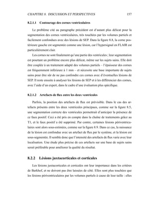 CHAPITRE 8. DISCUSSION ET PERSPECTIVES 157
8.2.1.1 Contourage des cornes ventriculaires
Le problème cité au paragraphe précédent est d’autant plus délicat pour la
segmentation des cornes ventriculaires, très touchées par les volumes partiels et
facilement confondues avec des lésions de SEP. Dans la ﬁgure 8.8, la corne pos-
térieure gauche est segmentée comme une lésion, car l’hypersignal en FLAIR est
particulièrement clair.
Les cornes ne sont ﬁnalement qu’une partie des ventricules ; leur segmentation
est pourtant un problème encore plus délicat, même sur les sujets sains. Elle doit
être couplée à un traitement adapté des volumes partiels – l’épaisseur des cornes
est fréquemment inférieure à 1 mm – et nécessite une base importante de sujets
sains pour être sûr de ne pas confondre ces cornes avec d’éventuelles lésions de
SEP. Il reste ensuite à analyser les lésions de SEP et à les différencier des cornes,
avec l’aide d’un expert, dans le cadre d’une évaluation plus spéciﬁque.
8.2.1.2 Artefacts de ﬂux entre les deux ventricules
Parfois, la position des artefacts de ﬂux est prévisible. Dans le cas des ar-
tefacts présents entre les deux ventricules principaux, comme sur la ﬁgure 8.5,
une segmentation correcte des ventricules permettrait d’anticiper la présence de
ce faux positif. Ceci a été pris en compte dans la chaîne de traitements grâce au
T1, et le faux positif a été supprimé. Par contre, certaines lésions périventricu-
laires sont alors sous-estimées, comme sur la ﬁgure 8.9. Dans ce cas, la naissance
de la lésion est confondue avec un artefact de ﬂux par le système, et la lésion est
sous-segmentée. Il semble donc que l’intensité des artefacts de ﬂux varie avec leur
localisation. Une étude plus précise de ces artefacts sur une base de sujets sains
serait préférable pour améliorer la qualité du résultat.
8.2.2 Lésions juxtacorticales et corticales
Les lésions juxtacorticales et corticales ont leur importance dans les critères
de Barkhof, et ne doivent pas être laissées de côté. Elles sont plus touchées que
les lésions périventriculaires par les volumes partiels à cause de leur taille : elles
 