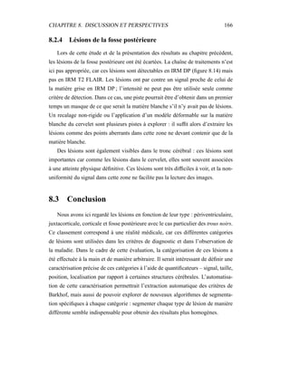 CHAPITRE 8. DISCUSSION ET PERSPECTIVES 166
8.2.4 Lésions de la fosse postérieure
Lors de cette étude et de la présentation des résultats au chapitre précédent,
les lésions de la fosse postérieure ont été écartées. La chaîne de traitements n’est
ici pas appropriée, car ces lésions sont détectables en IRM DP (ﬁgure 8.14) mais
pas en IRM T2 FLAIR. Les lésions ont par contre un signal proche de celui de
la matière grise en IRM DP ; l’intensité ne peut pas être utilisée seule comme
critère de détection. Dans ce cas, une piste pourrait être d’obtenir dans un premier
temps un masque de ce que serait la matière blanche s’il n’y avait pas de lésions.
Un recalage non-rigide ou l’application d’un modèle déformable sur la matière
blanche du cervelet sont plusieurs pistes à explorer : il sufﬁt alors d’extraire les
lésions comme des points aberrants dans cette zone ne devant contenir que de la
matière blanche.
Des lésions sont également visibles dans le tronc cérébral : ces lésions sont
importantes car comme les lésions dans le cervelet, elles sont souvent associées
à une atteinte physique déﬁnitive. Ces lésions sont très difﬁciles à voir, et la non-
uniformité du signal dans cette zone ne facilite pas la lecture des images.
8.3 Conclusion
Nous avons ici regardé les lésions en fonction de leur type : périventriculaire,
juxtacorticale, corticale et fosse postérieure avec le cas particulier des trous noirs.
Ce classement correspond à une réalité médicale, car ces différentes catégories
de lésions sont utilisées dans les critères de diagnostic et dans l’observation de
la maladie. Dans le cadre de cette évaluation, la catégorisation de ces lésions a
été effectuée à la main et de manière arbitraire. Il serait intéressant de déﬁnir une
caractérisation précise de ces catégories à l’aide de quantiﬁcateurs – signal, taille,
position, localisation par rapport à certaines structures cérébrales. L’automatisa-
tion de cette caractérisation permettrait l’extraction automatique des critères de
Barkhof, mais aussi de pouvoir explorer de nouveaux algorithmes de segmenta-
tion spéciﬁques à chaque catégorie : segmenter chaque type de lésion de manière
différente semble indispensable pour obtenir des résultats plus homogènes.
 