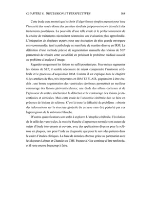 CHAPITRE 8. DISCUSSION ET PERSPECTIVES 168
Cette étude aura montré que le choix d’algorithmes simples prenant pour base
l’intensité des voxels donne des premiers résultats qui peuvent servir de socle à des
traitements postérieurs. La poursuite d’une telle étude et le perfectionnement de
la chaîne de traitements nécessitent néanmoins une évaluation plus approfondie.
L’intégration de plusieurs experts pour une évaluation de plus grande envergure
est recommandée, tant la pathologie se manifeste de manière diverse en IRM. La
déﬁnition d’une méthode précise de segmentation manuelle des lésions de SEP
permettrait de réduire cette variabilité en précisant le problème médical associé
au problème d’analyse d’image.
Regarder uniquement les lésions ne sufﬁt pourtant pas. Pour mieux segmenter
les lésions de SEP, il semble nécessaire de mieux comprendre l’anatomie céré-
brale et le processus d’acquisition IRM. Comme il est expliqué dans le chapitre
8, les artefacts de ﬂux, très importants en IRM T2 FLAIR, gagneraient à être étu-
diés ; une bonne segmentation des ventricules cérébraux permettrait un meilleur
contourage des lésions périventriculaires ; une étude des sillons corticaux et de
l’épaisseur du cortex améliorerait la détection et le contourage des lésions juxta-
corticales et corticales. Mais cette étude de l’anatomie cérébrale doit se faire en
présence de lésions de sclérose. C’est là toute la difﬁculté du problème : obtenir
des informations sur la structure générale du cerveau sans être perturbé par ces
hypersignaux de la substance blanche.
D’autres quantiﬁcateurs sont enﬁn à explorer. L’atrophie cérébrale, l’évolution
de la taille des ventricules, la matière blanche d’apparence normale sont autant de
sujets d’étude intéressants et ouverts, avec des applications directes pour la sclé-
rose en plaques, tant pour l’aide au diagnostic que pour le suivi des patients dans
le cadre d’études cliniques. La base de données obtenue grâce au partenariat avec
les docteurs Lebrun et Chanalet au CHU Pasteur à Nice continue d’être renforcée,
et il reste encore beaucoup à faire.
 
