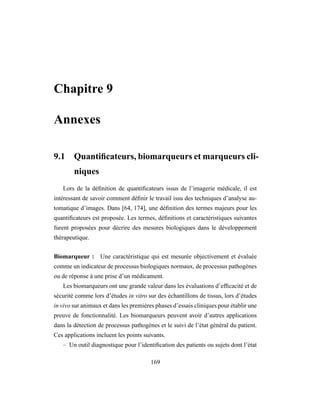 Chapitre 9
Annexes
9.1 Quantiﬁcateurs, biomarqueurs et marqueurs cli-
niques
Lors de la déﬁnition de quantiﬁcateurs issus de l’imagerie médicale, il est
intéressant de savoir comment déﬁnir le travail issu des techniques d’analyse au-
tomatique d’images. Dans [64, 174], une déﬁnition des termes majeurs pour les
quantiﬁcateurs est proposée. Les termes, déﬁnitions et caractéristiques suivantes
furent proposées pour décrire des mesures biologiques dans le développement
thérapeutique.
Biomarqueur : Une caractéristique qui est mesurée objectivement et évaluée
comme un indicateur de processus biologiques normaux, de processus pathogènes
ou de réponse à une prise d’un médicament.
Les biomarqueurs ont une grande valeur dans les évaluations d’efﬁcacité et de
sécurité comme lors d’études in vitro sur des échantillons de tissus, lors d’études
in vivo sur animaux et dans les premières phases d’essais cliniques pour établir une
preuve de fonctionnalité. Les biomarqueurs peuvent avoir d’autres applications
dans la détection de processus pathogènes et le suivi de l’état général du patient.
Ces applications incluent les points suivants.
– Un outil diagnostique pour l’identiﬁcation des patients ou sujets dont l’état
169
 