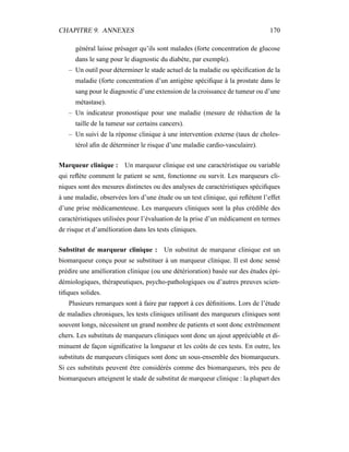 CHAPITRE 9. ANNEXES 170
général laisse présager qu’ils sont malades (forte concentration de glucose
dans le sang pour le diagnostic du diabète, par exemple).
– Un outil pour déterminer le stade actuel de la maladie ou spéciﬁcation de la
maladie (forte concentration d’un antigène spéciﬁque à la prostate dans le
sang pour le diagnostic d’une extension de la croissance de tumeur ou d’une
métastase).
– Un indicateur pronostique pour une maladie (mesure de réduction de la
taille de la tumeur sur certains cancers).
– Un suivi de la réponse clinique à une intervention externe (taux de choles-
térol aﬁn de déterminer le risque d’une maladie cardio-vasculaire).
Marqueur clinique : Un marqueur clinique est une caractéristique ou variable
qui reﬂète comment le patient se sent, fonctionne ou survit. Les marqueurs cli-
niques sont des mesures distinctes ou des analyses de caractéristiques spéciﬁques
à une maladie, observées lors d’une étude ou un test clinique, qui reﬂètent l’effet
d’une prise médicamenteuse. Les marqueurs cliniques sont la plus crédible des
caractéristiques utilisées pour l’évaluation de la prise d’un médicament en termes
de risque et d’amélioration dans les tests cliniques.
Substitut de marqueur clinique : Un substitut de marqueur clinique est un
biomarqueur conçu pour se substituer à un marqueur clinique. Il est donc sensé
prédire une amélioration clinique (ou une détérioration) basée sur des études épi-
démiologiques, thérapeutiques, psycho-pathologiques ou d’autres preuves scien-
tiﬁques solides.
Plusieurs remarques sont à faire par rapport à ces déﬁnitions. Lors de l’étude
de maladies chroniques, les tests cliniques utilisant des marqueurs cliniques sont
souvent longs, nécessitent un grand nombre de patients et sont donc extrêmement
chers. Les substituts de marqueurs cliniques sont donc un ajout appréciable et di-
minuent de façon signiﬁcative la longueur et les coûts de ces tests. En outre, les
substituts de marqueurs cliniques sont donc un sous-ensemble des biomarqueurs.
Si ces substituts peuvent être considérés comme des biomarqueurs, très peu de
biomarqueurs atteignent le stade de substitut de marqueur clinique : la plupart des
 