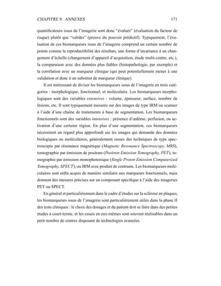 CHAPITRE 9. ANNEXES 171
quantiﬁcateurs issus de l’imagerie sont donc “évalués” (évaluation du facteur de
risque) plutôt que “validés” (preuve du pouvoir prédictif). Typiquement, l’éva-
luation de ces biomarqueurs issus de l’imagerie comprend un certain nombre de
points comme la reproductibilité des résultats, une forme d’invariance à un chan-
gement d’échelle (changement d’appareil d’acquisition, étude multi-centre, etc.),
la comparaison avec des données plus ﬁables (histopathologie, par exemple) et
la corrélation avec un marqueur clinique (qui peut potentiellement mener à une
validation et donc à un substitut de marqueur clinique).
Il est intéressant de diviser les biomarqueurs issus de l’imagerie en trois caté-
gories : morphologique, fonctionnel, et moléculaire. Les biomarqueurs morpho-
logiques sont des variables extensives : volume, épaisseur, surface, nombre de
lésions, etc. Il sont typiquement mesurés sur des images de type IRM ou scanner
à l’aide d’une chaîne de traitements à base de segmentation. Les biomarqueurs
fonctionnels sont des variables intensives : présence d’œdème, perfusion, ou ac-
tivation d’une certaine région. En plus d’une segmentation, ces biomarqueurs
nécessitent un regard plus approfondi sur les images qui demande des données
biologiques ou moléculaires, généralement issues des techniques de type spec-
troscopie par résonance magnétique (Magnetic Resonance Spectroscopy, MRS),
tomographie par émission de positons (Positron Emission Tomography, PET), to-
mographie par émission monophotonique (Single Proton Emission Computerized
Tomography, SPECT), ou IRM avec produit de contraste. Les biomarqueurs molé-
culaires sont enﬁn acquis de manière similaire aux marqueurs fonctionnels, mais
donnent des mesures précises sur un composant spéciﬁque à l’aide des imageries
PET ou SPECT.
En général et particulièrement dans le cadre d’études sur la sclérose en plaques,
les biomarqueurs issus de l’imagerie sont particulièrement utiles dans la phase II
des tests cliniques : le choix des dosages et du patient doit se faire dans des petites
études à court-terme, et les essais en eux-mêmes sont souvent réalisables dans un
petit nombre de centres disposant de technologies avancées.
 