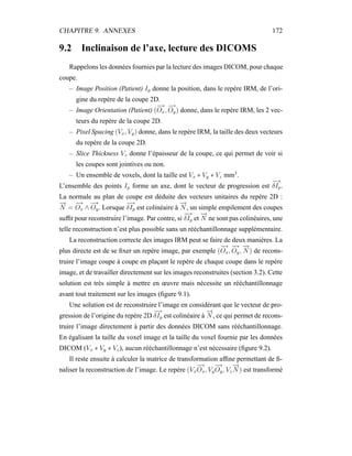CHAPITRE 9. ANNEXES 172
9.2 Inclinaison de l’axe, lecture des DICOMS
Rappelons les données fournies par la lecture des images DICOM, pour chaque
coupe.
– Image Position (Patient) Ip donne la position, dans le repère IRM, de l’ori-
gine du repère de la coupe 2D.
– Image Orientation (Patient) (
−→
Ox,
−→
Oy) donne, dans le repère IRM, les 2 vec-
teurs du repère de la coupe 2D.
– Pixel Spacing (Vx, Vy) donne, dans le repère IRM, la taille des deux vecteurs
du repère de la coupe 2D.
– Slice Thickness Vz donne l’épaisseur de la coupe, ce qui permet de voir si
les coupes sont jointives ou non.
– Un ensemble de voxels, dont la taille est Vx ∗ Vy ∗ Vz mm3
.
L’ensemble des points Ip forme un axe, dont le vecteur de progression est
−→
δIp.
La normale au plan de coupe est déduite des vecteurs unitaires du repère 2D :
−→
N =
−→
Ox ∧
−→
Oy. Lorsque
−→
δIp est colinéaire à
−→
N , un simple empilement des coupes
sufﬁt pour reconstruire l’image. Par contre, si
−→
δIp et
−→
N ne sont pas colinéaires, une
telle reconstruction n’est plus possible sans un rééchantillonnage supplémentaire.
La reconstruction correcte des images IRM peut se faire de deux manières. La
plus directe est de se ﬁxer un repère image, par exemple (
−→
Ox,
−→
Oy,
−→
N ) de recons-
truire l’image coupe à coupe en plaçant le repère de chaque coupe dans le repère
image, et de travailler directement sur les images reconstruites (section 3.2). Cette
solution est très simple à mettre en œuvre mais nécessite un rééchantillonnage
avant tout traitement sur les images (ﬁgure 9.1).
Une solution est de reconstruire l’image en considérant que le vecteur de pro-
gression de l’origine du repère 2D
−→
δIp est colinéaire à
−→
N , ce qui permet de recons-
truire l’image directement à partir des données DICOM sans rééchantillonnage.
En égalisant la taille du voxel image et la taille du voxel fournie par les données
DICOM (Vx ∗ Vy ∗ Vz), aucun rééchantillonnage n’est nécessaire (ﬁgure 9.2).
Il reste ensuite à calculer la matrice de transformation afﬁne permettant de ﬁ-
naliser la reconstruction de l’image. Le repère (Vx
−→
Ox, Vy
−→
Oy, Vz
−→
N ) est transformé
 