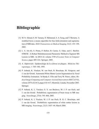 Bibliographie
[1] M. N. Ahmed, S. M. Yamany, N. Mohamed, A. A. Farag, and T. Moriarty. A
modiﬁed fuzzy c-means algorithm for bias ﬁeld estimation and segmenta-
tion of MRI data. IEEE Transactions on Medical Imaging, 21(3) :193–199,
2002.
[2] L. S. Aït-Ali, S. Prima, P. Hellier, B. Carsin, G. Edan, and C. Barillot.
STREM : A Robust Multidimensional Parametric Method to Segment MS
Lesions in MRI. In MICCAI, volume 3749 of Lecture Notes in Computer
Science, pages 409–416. Springer, 2005.
[3] A. Alpérovitch. Epidémiologie de la sclérose en plaques. Médecine Thé-
rapeutique, 1 :545–548, 1995.
[4] P. Anbeek, K. Vincken, M. van Osch, B. Bisschops, M. Viergever, and
J. van der Grond. Automated White Matter Lesion Segmentation by Voxel
Probability Estimation. In Randy E. Ellis and Terry M. Peters, editor, Me-
dical Image Computing and Computer-Assisted Intervention (MICCAI’03),
volume 2878 of LNCS, pages 610–617, Montréal, Canada, November 2003.
Springer.
[5] P. Anbeek, K. L. Vincken, G. S. van Bochove, M. J. P. van Osch, and
J. van der Grond. Probabilistic segmentation of brain tissue in MR ima-
ging. NeuroImage, 27(4) :795–804, 2005.
[6] P. Anbeek, K. L Vincken, M. J. P. van Osch, R. H. C. Bisschops, and
J. van der Grond. Probabilistic segmentation of white matter lesions in
MR imaging. Neuroimage, 21(3) :1037–44, March 2004.
175
 