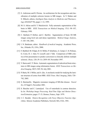 BIBLIOGRAPHIE 176
[7] E. Ardizzone and R. Pirrone. An architecture for the recognition and clas-
siﬁcation of multiple sclerosis lesions in MR images. In Y. Shahar and
S. Miksch, editors, Intelligent Data Analysis in Medicine and Pharmaco-
logy (IDAMAP’99), pages 1–12, 1999.
[8] M. S. Atkins and B. T. Mackiewich. Fully automatic segmentation of the
brain in MRI. IEEE Transactions on Medical Imaging, 17(1) :98–107,
February 1998.
[9] C. Baillard, P. Hellier, and C. Barillot. Segmentation of brain 3D MR
images using level sets and dense registration. Medical Image Analysis,
5 :185–194, 2001.
[10] I. N. Bankman, editor. Handbook of medical imaging. Academic Press,
Inc., Orlando, FL, USA, 2000.
[11] F. Barkhof, M. Filippi, D. H. Miller, P. Scheltens, A. Campi, C. H. Polman,
G. Comi, H. J. Ader, N. Losseff, and J. Valk. Comparison of MRI crite-
ria at ﬁrst presentation to predict conversion to clinically deﬁnite multiple
sclerosis. Brain, 120 ( Pt 11) :2059–69, November 1997.
[12] V. Barra and J. Y. Boire. Automatic segmentation of subcortical brain struc-
tures in MR images using information fusion. IEEE Transactions on Me-
dical Imaging, 20(7) :549–58, July 2001.
[13] P. Barta, M. I. Miller, and A. Qiu. A stochastic model for studying the lami-
nar structure of cortex from MRI. IEEE Trans. Med. Imaging, 24(6) :728–
742, 2005.
[14] S. Bastianello. Magnetic resonance imaging of MS-like disease. Neurol
Sci, 22 Suppl 2, November 2001.
[15] S. Beucher and C. Lantuéjoul. Use of watersheds in contour detection.
In Int. Workshop Image Processing, Real-Time Edge and Motion Detec-
tion/Estimation, pages 17–21, Rennes, France„ Sept. 1979.
[16] J. C. Bezdek. Pattern Recognition with Fuzzy Objective Function Algo-
rithms. Kluwer Academic Publishers, Norwell, MA, USA, 1981.
 