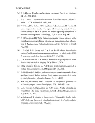 BIBLIOGRAPHIE 178
[26] J. M. Charcot. Histologie de la sclérose en plaques. Gazette des Hôpitaux,
141 :554–558, 1868.
[27] J. M. Charcot. Leçons sur les maladies du système nerveux, volume 1,
pages 237–238. Bourneville, Paris, 1898.
[28] J. T. Chen, D. L. Collins, M. S. Freedman, H. L. Atkins, and D. L. Arnold.
Local magnetization transfer ratio signal inhomogeneity is related to sub-
sequent change in MTR in lesions and normal-appearing white-matter of
multiple sclerosis patients. Neuroimage, 25(4) :1272–8, May 2005.
[29] J. P. Chiverton and K. Wells. Estimation of partial volume mixtures with a
conﬁdence measure combining intensity and gradient magnitude informa-
tion. In Medical Image Understanding and Analysis, University of Bristol,
July 2005.
[30] H. S. Choi, D. R. Haynor, and Y. M. Kim. Partial volume tissue classiﬁ-
cation of multichannel magnetic resonance images – a mixel model. IEEE
Transactions on Medical Imaging, 10(3) :395–407, 1991.
[31] G. E. Christensen and H. J. Johnson. Consistent image registration. IEEE
Transactions on Medical Imaging, 20(7) :568–582, 2001.
[32] M. K. Chung, S. Robbins, and A. C. Evans. Uniﬁed statistical approach to
cortical thickness analysis. In IPMI, pages 627–638, 2005.
[33] C. Ciofolo and C. Barillot. Brain segmentation with competitive level sets
and fuzzy control. In International Conference on Information Processing
in Medical Imaging, volume 3565, pages 333–344, 2005.
[34] M. Clanet, B. Fontaine, and C. Vuillemin. La susceptibilité génétique à la
sclérose en plaques. Revue Neurologique, 152(1) :149–152, 1996.
[35] C. A. Cocosco, A. P. Zijdenbos, and A. C. Evans. A fully automatic and
robust brain MRI tissue classiﬁcation method. Medical Image Analysis,
7(4) :513–528, 2003.
[36] Y. Cointepas, J.-F. Mangin, L. Garnero, J.-B. Poline, and H. Benali. Brain-
VISA: Software platform for visualization and analysis of multi-modality
brain data. Neuroimage, 13(6) :98, 2001.
 