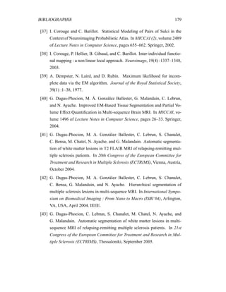 BIBLIOGRAPHIE 179
[37] I. Corouge and C. Barillot. Statistical Modeling of Pairs of Sulci in the
Context of Neuroimaging Probabilistic Atlas. In MICCAI (2), volume 2489
of Lecture Notes in Computer Science, pages 655–662. Springer, 2002.
[38] I. Corouge, P. Hellier, B. Gibaud, and C. Barillot. Inter-individual functio-
nal mapping : a non linear local approach. Neuroimage, 19(4) :1337–1348,
2003.
[39] A. Dempster, N. Laird, and D. Rubin. Maximum likelihood for incom-
plete data via the EM algorithm. Journal of the Royal Statistical Society,
39(1) :1–38, 1977.
[40] G. Dugas-Phocion, M. Á. González Ballester, G. Malandain, C. Lebrun,
and N. Ayache. Improved EM-Based Tissue Segmentation and Partial Vo-
lume Effect Quantiﬁcation in Multi-sequence Brain MRI. In MICCAI, vo-
lume 1496 of Lecture Notes in Computer Science, pages 26–33. Springer,
2004.
[41] G. Dugas-Phocion, M. A. González Ballester, C. Lebrun, S. Chanalet,
C. Bensa, M. Chatel, N. Ayache, and G. Malandain. Automatic segmenta-
tion of white matter lesions in T2 FLAIR MRI of relapsing-remitting mul-
tiple sclerosis patients. In 20th Congress of the European Committee for
Treatment and Research in Multiple Sclerosis (ECTRIMS), Vienna, Austria,
October 2004.
[42] G. Dugas-Phocion, M. A. González Ballester, C. Lebrun, S. Chanalet,
C. Bensa, G. Malandain, and N. Ayache. Hierarchical segmentation of
multiple sclerosis lesions in multi-sequence MRI. In International Sympo-
sium on Biomedical Imaging : From Nano to Macro (ISBI’04), Arlington,
VA, USA, April 2004. IEEE.
[43] G. Dugas-Phocion, C. Lebrun, S. Chanalet, M. Chatel, N. Ayache, and
G. Malandain. Automatic segmentation of white matter lesions in multi-
sequence MRI of relapsing-remitting multiple sclerosis patients. In 21st
Congress of the European Committee for Treatment and Research in Mul-
tiple Sclerosis (ECTRIMS), Thessaloniki, September 2005.
 