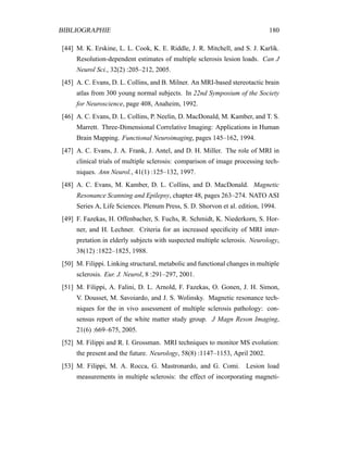 BIBLIOGRAPHIE 180
[44] M. K. Erskine, L. L. Cook, K. E. Riddle, J. R. Mitchell, and S. J. Karlik.
Resolution-dependent estimates of multiple sclerosis lesion loads. Can J
Neurol Sci., 32(2) :205–212, 2005.
[45] A. C. Evans, D. L. Collins, and B. Milner. An MRI-based stereotactic brain
atlas from 300 young normal subjects. In 22nd Symposium of the Society
for Neuroscience, page 408, Anaheim, 1992.
[46] A. C. Evans, D. L. Collins, P. Neelin, D. MacDonald, M. Kamber, and T. S.
Marrett. Three-Dimensional Correlative Imaging: Applications in Human
Brain Mapping. Functional Neuroimaging, pages 145–162, 1994.
[47] A. C. Evans, J. A. Frank, J. Antel, and D. H. Miller. The role of MRI in
clinical trials of multiple sclerosis: comparison of image processing tech-
niques. Ann Neurol., 41(1) :125–132, 1997.
[48] A. C. Evans, M. Kamber, D. L. Collins, and D. MacDonald. Magnetic
Resonance Scanning and Epilepsy, chapter 48, pages 263–274. NATO ASI
Series A, Life Sciences. Plenum Press, S. D. Shorvon et al. edition, 1994.
[49] F. Fazekas, H. Offenbacher, S. Fuchs, R. Schmidt, K. Niederkorn, S. Hor-
ner, and H. Lechner. Criteria for an increased speciﬁcity of MRI inter-
pretation in elderly subjects with suspected multiple sclerosis. Neurology,
38(12) :1822–1825, 1988.
[50] M. Filippi. Linking structural, metabolic and functional changes in multiple
sclerosis. Eur. J. Neurol, 8 :291–297, 2001.
[51] M. Filippi, A. Falini, D. L. Arnold, F. Fazekas, O. Gonen, J. H. Simon,
V. Dousset, M. Savoiardo, and J. S. Wolinsky. Magnetic resonance tech-
niques for the in vivo assessment of multiple sclerosis pathology: con-
sensus report of the white matter study group. J Magn Reson Imaging,
21(6) :669–675, 2005.
[52] M. Filippi and R. I. Grossman. MRI techniques to monitor MS evolution:
the present and the future. Neurology, 58(8) :1147–1153, April 2002.
[53] M. Filippi, M. A. Rocca, G. Mastronardo, and G. Comi. Lesion load
measurements in multiple sclerosis: the effect of incorporating magneti-
 