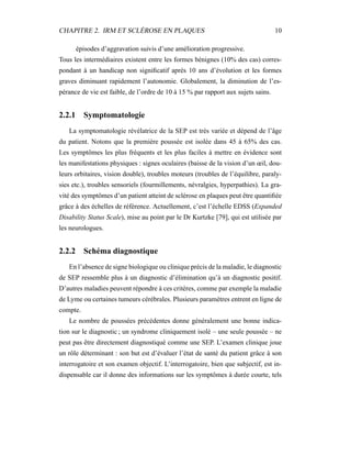 CHAPITRE 2. IRM ET SCLÉROSE EN PLAQUES 10
épisodes d’aggravation suivis d’une amélioration progressive.
Tous les intermédiaires existent entre les formes bénignes (10% des cas) corres-
pondant à un handicap non signiﬁcatif après 10 ans d’évolution et les formes
graves diminuant rapidement l’autonomie. Globalement, la diminution de l’es-
pérance de vie est faible, de l’ordre de 10 à 15 % par rapport aux sujets sains.
2.2.1 Symptomatologie
La symptomatologie révélatrice de la SEP est très variée et dépend de l’âge
du patient. Notons que la première poussée est isolée dans 45 à 65% des cas.
Les symptômes les plus fréquents et les plus faciles à mettre en évidence sont
les manifestations physiques : signes oculaires (baisse de la vision d’un œil, dou-
leurs orbitaires, vision double), troubles moteurs (troubles de l’équilibre, paraly-
sies etc.), troubles sensoriels (fourmillements, névralgies, hyperpathies). La gra-
vité des symptômes d’un patient atteint de sclérose en plaques peut être quantiﬁée
grâce à des échelles de référence. Actuellement, c’est l’échelle EDSS (Expanded
Disability Status Scale), mise au point par le Dr Kurtzke [79], qui est utilisée par
les neurologues.
2.2.2 Schéma diagnostique
En l’absence de signe biologique ou clinique précis de la maladie, le diagnostic
de SEP ressemble plus à un diagnostic d’élimination qu’à un diagnostic positif.
D’autres maladies peuvent répondre à ces critères, comme par exemple la maladie
de Lyme ou certaines tumeurs cérébrales. Plusieurs paramètres entrent en ligne de
compte.
Le nombre de poussées précédentes donne généralement une bonne indica-
tion sur le diagnostic ; un syndrome cliniquement isolé – une seule poussée – ne
peut pas être directement diagnostiqué comme une SEP. L’examen clinique joue
un rôle déterminant : son but est d’évaluer l’état de santé du patient grâce à son
interrogatoire et son examen objectif. L’interrogatoire, bien que subjectif, est in-
dispensable car il donne des informations sur les symptômes à durée courte, tels
 