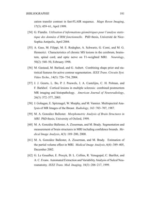 BIBLIOGRAPHIE 181
zation transfer contrast in fast-FLAIR sequence. Magn Reson Imaging,
17(3) :459–61, April 1999.
[54] G. Flandin. Utilisation d’informations géométriques pour l’analyse statis-
tique des données d’IRM fonctionnelle. PhD thesis, Université de Nice-
Sophia Antipolis, April 2004.
[55] A. Gass, M. Filippi, M. E. Rodegher, A. Schwartz, G. Comi, and M. G.
Hennerici. Characteristics of chronic MS lesions in the cerebrum, brains-
tem, spinal cord, and optic nerve on T1-weighted MRI. Neurology,
50(2) :548–50, February 1998.
[56] M. Gastaud, M. Barlaud, and G. Aubert. Combining shape prior and sta-
tistical features for active contour segmentation. IEEE Trans. Circuits Syst.
Video Techn., 14(5) :726–734, 2004.
[57] J. J. Geurts, L. Bo, P. J. Pouwels, J. A. Castelijns, C. H. Polman, and
F. Barkhof. Cortical lesions in multiple sclerosis: combined postmortem
MR imaging and histopathology. American Journal of Neuroradiology,
26(3) :572–577, 2005.
[58] J. Gohagan, E. Spitznagel, W. Murphy, and M. Vannier. Multispectral Ana-
lysis of MR Images of the Breast. Radiology, 163 :703–707, 1987.
[59] M. A. González Ballester. Morphometric Analysis of Brain Structures in
MRI. PhD thesis, University of Oxford, 1999.
[60] M. A. González Ballester, A. Zisserman, and M. Brady. Segmentation and
measurement of brain structures in MRI including conﬁdence bounds. Me-
dical Image Analysis, 4(3) :189–200, 2000.
[61] M. A. González Ballester, A. Zisserman, and M. Brady. Estimation of
the partial volume effect in MRI. Medical Image Analysis, 6(4) :389–405,
December 2002.
[62] G. Le Goualher, E. Procyk, D. L. Collins, R. Venugopal, C. Barillot, and
A. C. Evans. Automated Extraction and Variability Analysis of Sulcal Neu-
roanatomy. IEEE Trans. Med. Imaging, 18(3) :206–217, 1999.
 