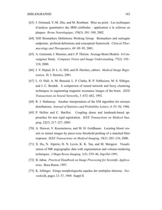 BIBLIOGRAPHIE 182
[63] J. Grimaud, Y.-M. Zhu, and M. Rombaut. Mise au point : Les techniques
d’analyse quantitative des IRM cérébrales : application à la sclérose en
plaques. Revue Neurologique, 158(3) :381–389, 2002.
[64] NIH Biomarkers Deﬁnitions Working Group. Biomarkers and surrogate
endpoints: prefered deﬁnitions and conceptual framework. Clinical Phar-
macology and Therapeutics, 69 :89–95, 2001.
[65] A. Guimond, J. Meunier, and J.-P. Thirion. Average Brain Models: A Con-
vergence Study. Computer Vision and Image Understanding, 77(2) :192–
210, 2000.
[66] J. V. Hajnal, D. L. G. Hill, and D. Hawkes, editors. Medical Image Regis-
tration. D. J. Hawkes, 2001.
[67] L. O. Hall, A. M. Bensaid, L. P. Clarke, R. P. Velthuizen, M. S. Silbiger,
and J. C. Bezdek. A comparison of neural network and fuzzy clustering
techniques in segmenting magnetic resonance images of the brain. IEEE
Transactions on Neural Networks, 3 :672–682, 1992.
[68] R. J. Hathaway. Another interpretation of the EM algorithm for mixture
distributions. Journal of Statistics and Probability Letters, 4 :53–56, 1986.
[69] P. Hellier and C. Barillot. Coupling dense and landmark-based ap-
proaches for non rigid registration. IEEE Transactions on Medical Ima-
ging, 22(2) :217–227, 2003.
[70] A. Hoover, V. Kouznetsova, and M. H. Goldbaum. Locating blood ves-
sels in retinal images by piece-wise threshold probing of a matched ﬁlter
response. IEEE Transactions on Medical Imaging, 19(3) :203–210, 2000.
[71] X. Hu, N. Alperin, D. N. Levin, K. K. Tan, and M. Mengeot. Visuali-
zation of MR angiographic data with segmentation and volume-rendering
techniques. J Magn Reson Imaging, 1(5) :539–46, Sep-Oct 1991.
[72] B. Jahne. Practical Handbook on Image Processing for Scientiﬁc Applica-
tions. Boca Raton, 1997.
[73] K. Jellinger. Einige morphologische aspekte der multiplen sklerose. Ner-
venheilk, pages 12–37, 1969. Suppl II.
 