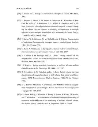 BIBLIOGRAPHIE 183
[74] M. Jordan and C. Bishop. An introduction to Graphical Models. MIT Press,
2002.
[75] L. Kappos, D. Moeri, E. W. Radue, A. Schoetzau, K. Schweikert, F. Bar-
khof, D. Miller, C. R. Guttmann, H. L. Weiner, C. Gasperini, and M. Fi-
lippi. Predictive value of gadolinium-enhanced magnetic resonance imag-
ing for relapse rate and changes in disability or impairment in multiple
sclerosis: a meta-analysis. Gadolinium MRI Meta-analysis Group. Lancet,
353(9157) :964–9, March 1999.
[76] T. Kapur, W. E. Grimson, W. M. Wells III, and R. Kikinis. Segmentation
of brain tissue from magnetic resonance images. Medical Image Analysis,
1(2) :109–27, June 1996.
[77] M. Kass, A. Witkin, and D. Terzopoulos. Snakes: Active Contour Models.
International Journal of Computer Vision, 1 :321–331, 1987.
[78] S. J. Kisner, T. M. Talavage, and J. L. Ulmer. Testing a model for MR
imager noise. In The 2nd Joint Meeting of the IEEE EMBS & the BMES,
Houston, Texas, October 2002.
[79] J. F. Kurtzke. Rating neurologic impairment in multiple sclerosis and the
disability status scale. Neurology, 33 :1444–1452, 1983.
[80] D. H. Laidlaw, K. W. Fleischer, and A. H. Barr. Partial-volume bayesian
classiﬁcation of material mixtures in MR volume data using voxel histo-
grams. IEEE Transactions on Medical Imaging, 17(1) :74–86, February
1998.
[81] E. G. Learned-Miller and P. Ahammad. Joint MRI bias removal using en-
tropy minimization across images. Neural Information Processing System
17, pages 761–768, 2005.
[82] C Lebrun, D Rey, S Chanalet, V Bourg, C Bensa, M Chatel, N Ayache,
and G Malandain. The contribution of automatic anatomical matching of
sequential brain MRI scans in the monitoring of multiple sclerosis lesions.
Rev Neurol (Paris), 160(8-9) :805–10, September 2004. in French.
 