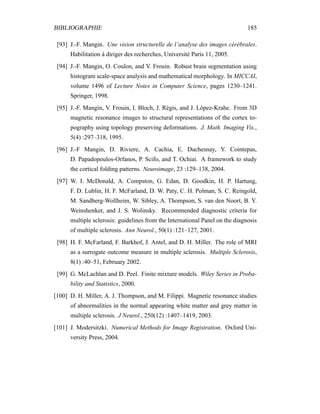 BIBLIOGRAPHIE 185
[93] J.-F. Mangin. Une vision structurelle de l’analyse des images cérébrales.
Habilitation à diriger des recherches, Université Paris 11, 2005.
[94] J.-F. Mangin, O. Coulon, and V. Frouin. Robust brain segmentation using
histogram scale-space analysis and mathematical morphology. In MICCAI,
volume 1496 of Lecture Notes in Computer Science, pages 1230–1241.
Springer, 1998.
[95] J.-F. Mangin, V. Frouin, I. Bloch, J. Régis, and J. López-Krahe. From 3D
magnetic resonance images to structural representations of the cortex to-
pography using topology preserving deformations. J. Math. Imaging Vis.,
5(4) :297–318, 1995.
[96] J.-F Mangin, D. Riviere, A. Cachia, E. Duchesnay, Y. Cointepas,
D. Papadopoulos-Orfanos, P. Scifo, and T. Ochiai. A framework to study
the cortical folding patterns. Neuroimage, 23 :129–138, 2004.
[97] W. I. McDonald, A. Compston, G. Edan, D. Goodkin, H. P. Hartung,
F. D. Lublin, H. F. McFarland, D. W. Paty, C. H. Polman, S. C. Reingold,
M. Sandberg-Wollheim, W. Sibley, A. Thompson, S. van den Noort, B. Y.
Weinshenker, and J. S. Wolinsky. Recommended diagnostic criteria for
multiple sclerosis: guidelines from the International Panel on the diagnosis
of multiple sclerosis. Ann Neurol., 50(1) :121–127, 2001.
[98] H. F. McFarland, F. Barkhof, J. Antel, and D. H. Miller. The role of MRI
as a surrogate outcome measure in multiple sclerosis. Multiple Sclerosis,
8(1) :40–51, February 2002.
[99] G. McLachlan and D. Peel. Finite mixture models. Wiley Series in Proba-
bility and Statistics, 2000.
[100] D. H. Miller, A. J. Thompson, and M. Filippi. Magnetic resonance studies
of abnormalities in the normal appearing white matter and grey matter in
multiple sclerosis. J Neurol., 250(12) :1407–1419, 2003.
[101] J. Modersitzki. Numerical Methods for Image Registration. Oxford Uni-
versity Press, 2004.
 