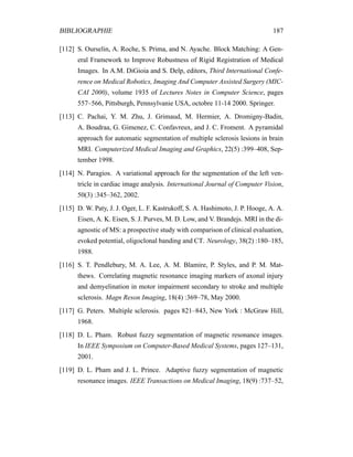 BIBLIOGRAPHIE 187
[112] S. Ourselin, A. Roche, S. Prima, and N. Ayache. Block Matching: A Gen-
eral Framework to Improve Robustness of Rigid Registration of Medical
Images. In A.M. DiGioia and S. Delp, editors, Third International Confe-
rence on Medical Robotics, Imaging And Computer Assisted Surgery (MIC-
CAI 2000), volume 1935 of Lectures Notes in Computer Science, pages
557–566, Pittsburgh, Pennsylvanie USA, octobre 11-14 2000. Springer.
[113] C. Pachai, Y. M. Zhu, J. Grimaud, M. Hermier, A. Dromigny-Badin,
A. Boudraa, G. Gimenez, C. Confavreux, and J. C. Froment. A pyramidal
approach for automatic segmentation of multiple sclerosis lesions in brain
MRI. Computerized Medical Imaging and Graphics, 22(5) :399–408, Sep-
tember 1998.
[114] N. Paragios. A variational approach for the segmentation of the left ven-
tricle in cardiac image analysis. International Journal of Computer Vision,
50(3) :345–362, 2002.
[115] D. W. Paty, J. J. Oger, L. F. Kastrukoff, S. A. Hashimoto, J. P. Hooge, A. A.
Eisen, A. K. Eisen, S. J. Purves, M. D. Low, and V. Brandejs. MRI in the di-
agnostic of MS: a prospective study with comparison of clinical evaluation,
evoked potential, oligoclonal banding and CT. Neurology, 38(2) :180–185,
1988.
[116] S. T. Pendlebury, M. A. Lee, A. M. Blamire, P. Styles, and P. M. Mat-
thews. Correlating magnetic resonance imaging markers of axonal injury
and demyelination in motor impairment secondary to stroke and multiple
sclerosis. Magn Reson Imaging, 18(4) :369–78, May 2000.
[117] G. Peters. Multiple sclerosis. pages 821–843, New York : McGraw Hill,
1968.
[118] D. L. Pham. Robust fuzzy segmentation of magnetic resonance images.
In IEEE Symposium on Computer-Based Medical Systems, pages 127–131,
2001.
[119] D. L. Pham and J. L. Prince. Adaptive fuzzy segmentation of magnetic
resonance images. IEEE Transactions on Medical Imaging, 18(9) :737–52,
 