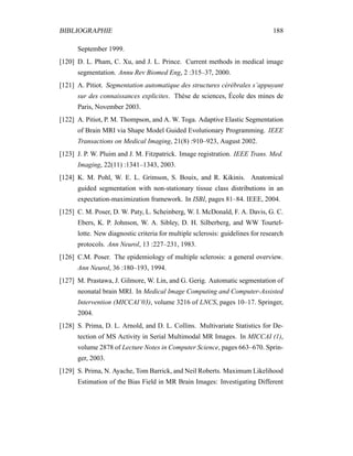 BIBLIOGRAPHIE 188
September 1999.
[120] D. L. Pham, C. Xu, and J. L. Prince. Current methods in medical image
segmentation. Annu Rev Biomed Eng, 2 :315–37, 2000.
[121] A. Pitiot. Segmentation automatique des structures cérébrales s’appuyant
sur des connaissances explicites. Thèse de sciences, École des mines de
Paris, November 2003.
[122] A. Pitiot, P. M. Thompson, and A. W. Toga. Adaptive Elastic Segmentation
of Brain MRI via Shape Model Guided Evolutionary Programming. IEEE
Transactions on Medical Imaging, 21(8) :910–923, August 2002.
[123] J. P. W. Pluim and J. M. Fitzpatrick. Image registration. IEEE Trans. Med.
Imaging, 22(11) :1341–1343, 2003.
[124] K. M. Pohl, W. E. L. Grimson, S. Bouix, and R. Kikinis. Anatomical
guided segmentation with non-stationary tissue class distributions in an
expectation-maximization framework. In ISBI, pages 81–84. IEEE, 2004.
[125] C. M. Poser, D. W. Paty, L. Scheinberg, W. I. McDonald, F. A. Davis, G. C.
Ebers, K. P. Johnson, W. A. Sibley, D. H. Silberberg, and WW Tourtel-
lotte. New diagnostic criteria for multiple sclerosis: guidelines for research
protocols. Ann Neurol, 13 :227–231, 1983.
[126] C.M. Poser. The epidemiology of multiple sclerosis: a general overview.
Ann Neurol, 36 :180–193, 1994.
[127] M. Prastawa, J. Gilmore, W. Lin, and G. Gerig. Automatic segmentation of
neonatal brain MRI. In Medical Image Computing and Computer-Assisted
Intervention (MICCAI’03), volume 3216 of LNCS, pages 10–17. Springer,
2004.
[128] S. Prima, D. L. Arnold, and D. L. Collins. Multivariate Statistics for De-
tection of MS Activity in Serial Multimodal MR Images. In MICCAI (1),
volume 2878 of Lecture Notes in Computer Science, pages 663–670. Sprin-
ger, 2003.
[129] S. Prima, N. Ayache, Tom Barrick, and Neil Roberts. Maximum Likelihood
Estimation of the Bias Field in MR Brain Images: Investigating Different
 