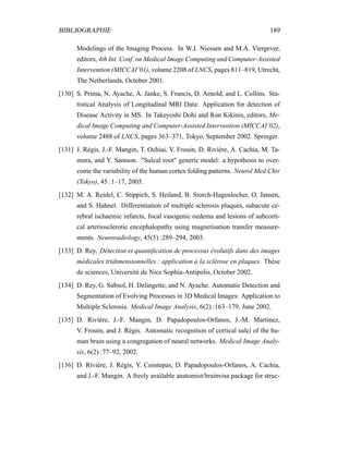 BIBLIOGRAPHIE 189
Modelings of the Imaging Process. In W.J. Niessen and M.A. Viergever,
editors, 4th Int. Conf. on Medical Image Computing and Computer-Assisted
Intervention (MICCAI’01), volume 2208 of LNCS, pages 811–819, Utrecht,
The Netherlands, October 2001.
[130] S. Prima, N. Ayache, A. Janke, S. Francis, D. Arnold, and L. Collins. Sta-
tistical Analysis of Longitudinal MRI Data: Application for detection of
Disease Activity in MS. In Takeyoshi Dohi and Ron Kikinis, editors, Me-
dical Image Computing and Computer-Assisted Intervention (MICCAI’02),
volume 2488 of LNCS, pages 363–371, Tokyo, September 2002. Springer.
[131] J. Régis, J.-F. Mangin, T. Ochiai, V. Frouin, D. Rivière, A. Cachia, M. Ta-
mura, and Y. Samson. "Sulcal root" generic model: a hypothesis to over-
come the variability of the human cortex folding patterns. Neurol Med Chir
(Tokyo), 45 :1–17, 2005.
[132] M. A. Reidel, C. Stippich, S. Heiland, B. Storch-Hagenlocher, O. Jansen,
and S. Hahnel. Differentiation of multiple sclerosis plaques, subacute ce-
rebral ischaemic infarcts, focal vasogenic oedema and lesions of subcorti-
cal arteriosclerotic encephalopathy using magnetisation transfer measure-
ments. Neuroradiology, 45(5) :289–294, 2003.
[133] D. Rey. Détection et quantiﬁcation de processus évolutifs dans des images
médicales tridimensionnelles : application à la sclérose en plaques. Thèse
de sciences, Université de Nice Sophia-Antipolis, October 2002.
[134] D. Rey, G. Subsol, H. Delingette, and N. Ayache. Automatic Detection and
Segmentation of Evolving Processes in 3D Medical Images: Application to
Multiple Sclerosis. Medical Image Analysis, 6(2) :163–179, June 2002.
[135] D. Rivière, J.-F. Mangin, D. Papadopoulos-Orfanos, J.-M. Martinez,
V. Frouin, and J. Régis. Automatic recognition of cortical sulci of the hu-
man brain using a congregation of neural networks. Medical Image Analy-
sis, 6(2) :77–92, 2002.
[136] D. Rivière, J. Régis, Y. Cointepas, D. Papadopoulos-Orfanos, A. Cachia,
and J.-F. Mangin. A freely available anatomist/brainvisa package for struc-
 