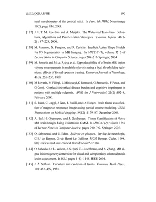BIBLIOGRAPHIE 190
tural morphometry of the cortical sulci. In Proc. 9th HBM, Neuroimage
19(2), page 934, 2003.
[137] J. B. T. M. Roerdink and A. Meijster. The Watershed Transform: Deﬁni-
tions, Algorithms and Parallelization Strategies.. Fundam. Inform., 41(1-
2) :187–228, 2000.
[138] M. Rousson, N. Paragios, and R. Deriche. Implicit Active Shape Models
for 3D Segmentation in MR Imaging. In MICCAI (1), volume 3216 of
Lecture Notes in Computer Science, pages 209–216. Springer, 2004.
[139] M. Rovaris and M. A. Rocca et al. Reproductibility of of brain MRI lesion
volume measurements in multiple sclerosis using a local thresholding tech-
nique: effects of formal operator training. European Journal of Neurology,
41(4) :226–230, 1999.
[140] M Rovaris, M Filippi, L Minicucci, G Iannucci, G Santuccio, F Possa, and
G Comi. Cortical/subcortical disease burden and cognitive impairment in
patients with multiple sclerosis. AJNR Am J Neuroradiol, 21(2) :402–8,
February 2000.
[141] S. Ruan, C. Jaggi, J. Xue, J. Fadili, and D. Bloyet. Brain tissue classiﬁca-
tion of magnetic resonance images using partial volume modeling. IEEE
Transactions on Medical Imaging, 19(12) :1179–87, December 2000.
[142] A. Ruf, H. Greenspan, and J. Goldberger. Tissue Classiﬁcation of Noisy
MR Brain Images Using Constrained GMM. In MICCAI (2), volume 3750
of Lecture Notes in Computer Science, pages 790–797. Springer, 2005.
[143] O. Sabouraud and G. Edan. Sclérose en plaques. Service de neurologie,
CHU de Rennes, 2 rue Henri Le Guilloux 35033 Rennes Cedex, 1998.
http ://www.med.univ-rennes1.fr/etud/neuro/SEP.htm.
[144] O. Salvado, D. L. Wilson, J. S. Suri, C. Hillenbrand, and S. Zhang. MR si-
gnal inhomogeneity correction for visual and computerized atherosclerosis
lesion assessment. In ISBI, pages 1143–1146. IEEE, 2004.
[145] J. A. Sethian. Curvature and evolution of fronts. Commun. Math. Phys.,
101 :487–499, 1985.
 