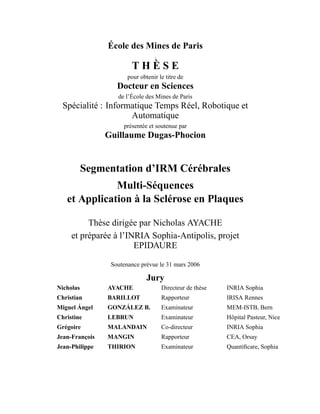 École des Mines de Paris
.
T H È S E
pour obtenir le titre de
Docteur en Sciences
de l’École des Mines de Paris
Spécialité : Informatique Temps Réel, Robotique et
Automatique
présentée et soutenue par
Guillaume Dugas-Phocion
Segmentation d’IRM Cérébrales
Multi-Séquences
et Application à la Sclérose en Plaques
Thèse dirigée par Nicholas AYACHE
et préparée à l’INRIA Sophia-Antipolis, projet
EPIDAURE
Soutenance prévue le 31 mars 2006
Jury
Nicholas AYACHE Directeur de thèse INRIA Sophia
Christian BARILLOT Rapporteur IRISA Rennes
Miguel Ángel GONZÁLEZ B. Examinateur MEM-ISTB, Bern
Christine LEBRUN Examinateur Hôpital Pasteur, Nice
Grégoire MALANDAIN Co-directeur INRIA Sophia
Jean-François MANGIN Rapporteur CEA, Orsay
Jean-Philippe THIRION Examinateur Quantiﬁcare, Sophia
 