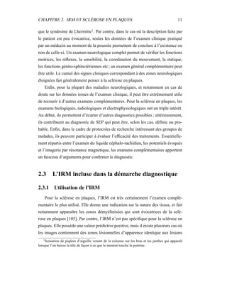 CHAPITRE 2. IRM ET SCLÉROSE EN PLAQUES 11
que le syndrome de Lhermitte1
. Par contre, dans le cas où la description faite par
le patient est peu évocatrice, seules les données de l’examen clinique pratiqué
par un médecin au moment de la poussée permettent de conclure à l’existence ou
non de celle-ci. Un examen neurologique complet permet de vériﬁer les fonctions
motrices, les réﬂexes, la sensibilité, la coordination du mouvement, la statique,
les fonctions génito-sphinctériennes etc ; un examen général complémentaire peut
être utile. Le cumul des signes cliniques correspondant à des zones neurologiques
éloignées fait généralement penser à la sclérose en plaques.
Enﬁn, pour la plupart des maladies neurologiques, et notamment en cas de
doute sur les données issues de l’examen clinique, il peut être extrêmement utile
de recourir à d’autres examens complémentaires. Pour la sclérose en plaques, les
examens biologiques, radiologiques et électrophysiologiques ont un triple intérêt.
Au début, ils permettent d’écarter d’autres diagnostics possibles ; ultérieurement,
ils contribuent au diagnostic de SEP qui peut être, selon les cas, déﬁnie ou pro-
bable. Enﬁn, dans le cadre de protocoles de recherche intéressant des groupes de
malades, ils peuvent participer à évaluer l’efﬁcacité des traitements. Essentielle-
ment répartis entre l’examen du liquide céphalo-rachidien, les potentiels évoqués
et l’imagerie par résonance magnétique, les examens complémentaires apportent
un faisceau d’arguments pour conﬁrmer le diagnostic.
2.3 L’IRM incluse dans la démarche diagnostique
2.3.1 Utilisation de l’IRM
Pour la sclérose en plaques, l’IRM est très certainement l’examen complé-
mentaire le plus utilisé. Elle donne une indication sur la nature des tissus, et fait
notamment apparaître les zones démyélinisées qui sont évocatrices de la sclé-
rose en plaques [105]. Par contre, l’IRM n’est pas spéciﬁque pour la sclérose en
plaques. Elle possède une valeur prédictive positive, mais il existe plusieurs cas où
les images contiennent des zones lésionnelles d’apparence identique aux lésions
1
Sensation de piqûres d’aiguille venant de la colonne sur les bras et les jambes qui apparaît
lorsque l’on baisse la tête de façon à ce que le menton touche la poitrine.
 