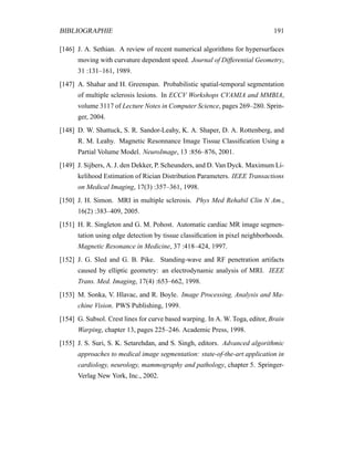 BIBLIOGRAPHIE 191
[146] J. A. Sethian. A review of recent numerical algorithms for hypersurfaces
moving with curvature dependent speed. Journal of Differential Geometry,
31 :131–161, 1989.
[147] A. Shahar and H. Greenspan. Probabilistic spatial-temporal segmentation
of multiple sclerosis lesions. In ECCV Workshops CVAMIA and MMBIA,
volume 3117 of Lecture Notes in Computer Science, pages 269–280. Sprin-
ger, 2004.
[148] D. W. Shattuck, S. R. Sandor-Leahy, K. A. Shaper, D. A. Rottenberg, and
R. M. Leahy. Magnetic Resonnance Image Tissue Classiﬁcation Using a
Partial Volume Model. NeuroImage, 13 :856–876, 2001.
[149] J. Sijbers, A. J. den Dekker, P. Scheunders, and D. Van Dyck. Maximum Li-
kelihood Estimation of Rician Distribution Parameters. IEEE Transactions
on Medical Imaging, 17(3) :357–361, 1998.
[150] J. H. Simon. MRI in multiple sclerosis. Phys Med Rehabil Clin N Am.,
16(2) :383–409, 2005.
[151] H. R. Singleton and G. M. Pohost. Automatic cardiac MR image segmen-
tation using edge detection by tissue classiﬁcation in pixel neighborhoods.
Magnetic Resonance in Medicine, 37 :418–424, 1997.
[152] J. G. Sled and G. B. Pike. Standing-wave and RF penetration artifacts
caused by elliptic geometry: an electrodynamic analysis of MRI. IEEE
Trans. Med. Imaging, 17(4) :653–662, 1998.
[153] M. Sonka, V. Hlavac, and R. Boyle. Image Processing, Analysis and Ma-
chine Vision. PWS Publishing, 1999.
[154] G. Subsol. Crest lines for curve based warping. In A. W. Toga, editor, Brain
Warping, chapter 13, pages 225–246. Academic Press, 1998.
[155] J. S. Suri, S. K. Setarehdan, and S. Singh, editors. Advanced algorithmic
approaches to medical image segmentation: state-of-the-art application in
cardiology, neurology, mammography and pathology, chapter 5. Springer-
Verlag New York, Inc., 2002.
 