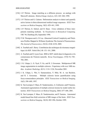 BIBLIOGRAPHIE 192
[156] J.-P. Thirion. Image matching as a diffusion process: an analogy with
Maxwell’s demons. Medical Image Analysis, 2(3) :243–260, 1998.
[157] J.-P. Thirion and G. Calmon. Deformation analysis to detect and quantify
active lesions in three-dimensional medical image sequences. IEEE Tran-
sactions on Medical Imaging, 18(5) :429–441, 1999.
[158] J.-P. Thirion, G. Subsol, and D. Dean. Cross validation of three inter-
patients matching methods. In Visualization in Biomedical Computing,
VBC’96, Hamburg (D), September 1996.
[159] P. M. Thompson and A. D. Lee. Abnormal Cortical Complexity and Thick-
ness Proﬁles Mapped in Williams Syndrome The Journal of Neuroscience.
The Journal of Neuroscience, 25(16) :4146–4158, 2005.
[160] A. Tourbah and I. Berry. Contribution des techniques de résonance magné-
tique à la SEP. Pathol Biol, 48 :151–161, 2000.
[161] A. Tourbah and O. Lyon-Caen. IRM et SEP: intérêt dans le diagnostic et la
connaissance de l’histoire naturelle. Revue Neurologique, 157(8–9) :750–
760, 2001.
[162] J. K. Udupa, L. G. Nyul, Y. Ge, and R. I. Grossman. Multiprotocol MR
image segmentation in multiple sclerosis : Experience with over 1000 stu-
dies. Academic Radiology, 8(11) :1116–1126, November 2001.
[163] J. K. Udupa, L. Wei, S. Samarasekera, Y. Miki, M. A. van Buchem,
and R. I. Grossman. Multiple sclerosis lesion quantiﬁcation using
fuzzy-connectedness principles. IEEE Transactions on Medical Imaging,
16(5) :598–609, 1997.
[164] K. Van Leemput, F. Maes, D. Vandermeulen, A. Colchester, and P. Suetens.
Automated segmentation of multiple sclerosis lesions by model outlier de-
tection. IEEE Transactions on Medical Imaging, 20(8) :677–688, 2001.
[165] K. Van Leemput, F. Maes, D. Vandermeulen, and P. Suetens. Automated
model-based bias ﬁeld correction of MR images of the brain. IEEE Tran-
sactions on Medical Imaging, 18(10) :885–896, October 1999.
 