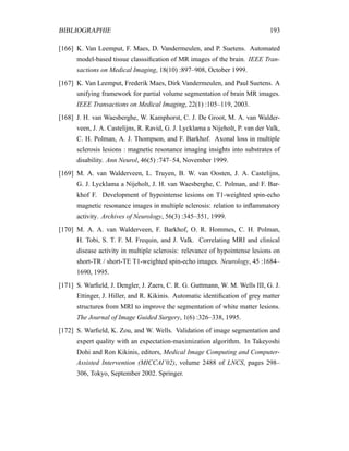 BIBLIOGRAPHIE 193
[166] K. Van Leemput, F. Maes, D. Vandermeulen, and P. Suetens. Automated
model-based tissue classsiﬁcation of MR images of the brain. IEEE Tran-
sactions on Medical Imaging, 18(10) :897–908, October 1999.
[167] K. Van Leemput, Frederik Maes, Dirk Vandermeulen, and Paul Suetens. A
unifying framework for partial volume segmentation of brain MR images.
IEEE Transactions on Medical Imaging, 22(1) :105–119, 2003.
[168] J. H. van Waesberghe, W. Kamphorst, C. J. De Groot, M. A. van Walder-
veen, J. A. Castelijns, R. Ravid, G. J. Lycklama a Nijeholt, P. van der Valk,
C. H. Polman, A. J. Thompson, and F. Barkhof. Axonal loss in multiple
sclerosis lesions : magnetic resonance imaging insights into substrates of
disability. Ann Neurol, 46(5) :747–54, November 1999.
[169] M. A. van Walderveen, L. Truyen, B. W. van Oosten, J. A. Castelijns,
G. J. Lycklama a Nijeholt, J. H. van Waesberghe, C. Polman, and F. Bar-
khof F. Development of hypointense lesions on T1-weighted spin-echo
magnetic resonance images in multiple sclerosis: relation to inﬂammatory
activity. Archives of Neurology, 56(3) :345–351, 1999.
[170] M. A. A. van Walderveen, F. Barkhof, O. R. Hommes, C. H. Polman,
H. Tobi, S. T. F. M. Frequin, and J. Valk. Correlating MRI and clinical
disease activity in multiple sclerosis: relevance of hypointense lesions on
short-TR / short-TE T1-weighted spin-echo images. Neurology, 45 :1684–
1690, 1995.
[171] S. Warﬁeld, J. Dengler, J. Zaers, C. R. G. Guttmann, W. M. Wells III, G. J.
Ettinger, J. Hiller, and R. Kikinis. Automatic identiﬁcation of grey matter
structures from MRI to improve the segmentation of white matter lesions.
The Journal of Image Guided Surgery, 1(6) :326–338, 1995.
[172] S. Warﬁeld, K. Zou, and W. Wells. Validation of image segmentation and
expert quality with an expectation-maximization algorithm. In Takeyoshi
Dohi and Ron Kikinis, editors, Medical Image Computing and Computer-
Assisted Intervention (MICCAI’02), volume 2488 of LNCS, pages 298–
306, Tokyo, September 2002. Springer.
 