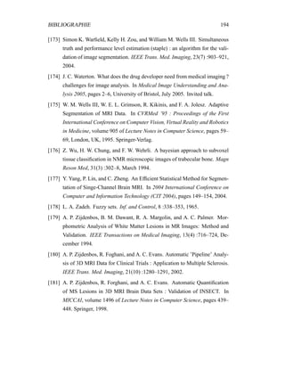 BIBLIOGRAPHIE 194
[173] Simon K. Warﬁeld, Kelly H. Zou, and William M. Wells III. Simultaneous
truth and performance level estimation (staple) : an algorithm for the vali-
dation of image segmentation. IEEE Trans. Med. Imaging, 23(7) :903–921,
2004.
[174] J. C. Waterton. What does the drug developer need from medical imaging ?
challenges for image analysis. In Medical Image Understanding and Ana-
lysis 2005, pages 2–6, University of Bristol, July 2005. Invited talk.
[175] W. M. Wells III, W. E. L. Grimson, R. Kikinis, and F. A. Jolesz. Adaptive
Segmentation of MRI Data. In CVRMed ’95 : Proceedings of the First
International Conference on Computer Vision, Virtual Reality and Robotics
in Medicine, volume 905 of Lecture Notes in Computer Science, pages 59–
69, London, UK, 1995. Springer-Verlag.
[176] Z. Wu, H. W. Chung, and F. W. Wehrli. A bayesian approach to subvoxel
tissue classiﬁcation in NMR microscopic images of trabecular bone. Magn
Reson Med, 31(3) :302–8, March 1994.
[177] Y. Yang, P. Lin, and C. Zheng. An Efﬁcient Statistical Method for Segmen-
tation of Singe-Channel Brain MRI. In 2004 International Conference on
Computer and Information Technology (CIT 2004), pages 149–154, 2004.
[178] L. A. Zadeh. Fuzzy sets. Inf. and Control, 8 :338–353, 1965.
[179] A. P. Zijdenbos, B. M. Dawant, R. A. Margolin, and A. C. Palmer. Mor-
phometric Analysis of White Matter Lesions in MR Images: Method and
Validation. IEEE Transactions on Medical Imaging, 13(4) :716–724, De-
cember 1994.
[180] A. P. Zijdenbos, R. Foghani, and A. C. Evans. Automatic ’Pipeline’ Analy-
sis of 3D MRI Data for Clinical Trials : Application to Multiple Sclerosis.
IEEE Trans. Med. Imaging, 21(10) :1280–1291, 2002.
[181] A. P. Zijdenbos, R. Forghani, and A. C. Evans. Automatic Quantiﬁcation
of MS Lesions in 3D MRI Brain Data Sets : Validation of INSECT. In
MICCAI, volume 1496 of Lecture Notes in Computer Science, pages 439–
448. Springer, 1998.
 