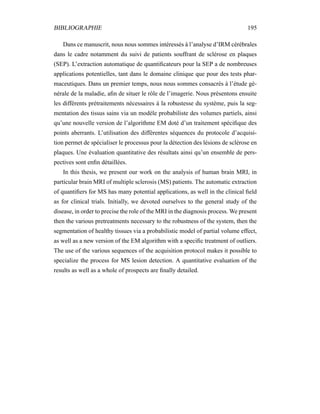 BIBLIOGRAPHIE 195
Dans ce manuscrit, nous nous sommes intéressés à l’analyse d’IRM cérébrales
dans le cadre notamment du suivi de patients souffrant de sclérose en plaques
(SEP). L’extraction automatique de quantiﬁcateurs pour la SEP a de nombreuses
applications potentielles, tant dans le domaine clinique que pour des tests phar-
maceutiques. Dans un premier temps, nous nous sommes consacrés à l’étude gé-
nérale de la maladie, aﬁn de situer le rôle de l’imagerie. Nous présentons ensuite
les différents prétraitements nécessaires à la robustesse du système, puis la seg-
mentation des tissus sains via un modèle probabiliste des volumes partiels, ainsi
qu’une nouvelle version de l’algorithme EM doté d’un traitement spéciﬁque des
points aberrants. L’utilisation des différentes séquences du protocole d’acquisi-
tion permet de spécialiser le processus pour la détection des lésions de sclérose en
plaques. Une évaluation quantitative des résultats ainsi qu’un ensemble de pers-
pectives sont enﬁn détaillées.
In this thesis, we present our work on the analysis of human brain MRI, in
particular brain MRI of multiple sclerosis (MS) patients. The automatic extraction
of quantiﬁers for MS has many potential applications, as well in the clinical ﬁeld
as for clinical trials. Initially, we devoted ourselves to the general study of the
disease, in order to precise the role of the MRI in the diagnosis process. We present
then the various pretreatments necessary to the robustness of the system, then the
segmentation of healthy tissues via a probabilistic model of partial volume effect,
as well as a new version of the EM algorithm with a speciﬁc treatment of outliers.
The use of the various sequences of the acquisition protocol makes it possible to
specialize the process for MS lesion detection. A quantitative evaluation of the
results as well as a whole of prospects are ﬁnally detailed.
 