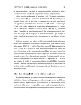 CHAPITRE 2. IRM ET SCLÉROSE EN PLAQUES 12
de sclérose en plaques [14], mais de nature complètement différente en réalité.
L’IRM se situe bien donc dans la catégorie des examens complémentaires.
L’IRM contribue au diagnostic de la maladie [160, 170], au suivi des patients
au cours du temps [52], et à l’évaluation des traitements [98]. Son intérêt pour le
pronostic dans le cadre de la sclérose en plaques semble réel, mais aucun travail
n’en apporte une preuve formelle. L’utilisation de l’IRM pour la SEP est un sujet
d’étude à part entière : beaucoup de travaux sont publiés sur ce sujet, et l’utilisa-
tion de l’IRM évolue nettement au cours des années [150, 161, 47], notamment
grâce à l’apparition de nouvelles séquences [51] et à l’augmentation de la réso-
lution des images [44]. L’intégralité du parenchyme cérébral – par exemple la
matière blanche d’apparence normale – est également un sujet d’études récentes
[100].
Différents protocoles sont utilisés en IRM pour voir les lésions de sclérose en
plaques. De nombreux articles montrent la corrélation qui existe entre les lésions
et leur aspect IRM [170, 169, 132, 57], et il est impossible d’être exhaustif à ce
sujet. Au cours de la maladie, les zones démyélinisées apparaissent comme des
zones d’hypersignal sur des images pondérées en T2 qui reste encore aujourd’hui
une modalité très importante pour la sclérose en plaques : les critères de Barkhof,
présentés ci-après, font référence à cette séquence. Certaines modalités sont au-
jourd’hui couramment utilisées par les médecins : IRM pondérée en T1, avec ou
sans injection de produit de contraste, densité de protons (IRM DP). L’ensemble
constitue l’IRM dite conventionnelle. D’autres séquences ont été très étudiées ces
dernières années mais, bien que la littérature associée soit abondante, ne sont pas
utilisées en clinique.
2.3.2 Les critères IRM pour la sclérose en plaques
À la première poussée, le diagnostic est assez difﬁcile à poser de manière sûre
et déﬁnitive. Même si le clinicien peut avoir des présomptions avec les différents
éléments cliniques et para-cliniques, il est important de ne pas inquiéter le patient
inutilement. À l’inverse, il est aujourd’hui prouvé que la mise en place d’un trai-
tement de manière précoce permet de ralentir signiﬁcativement l’évolution de la
 