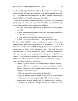 CHAPITRE 2. IRM ET SCLÉROSE EN PLAQUES 13
maladie. C’est pourquoi il est devenu indispensable de déﬁnir des critères de diag-
nostic précis qui permettent dans la majeure partie des cas de ne pas se tromper.
Il y a d’une part les critères spéciﬁques sur les IRM, d’autre part des critères plus
complets fondés sur l’ensemble des examens disponibles.
Les critères IRM utilisés aujourd’hui sont ceux de Barkhof [11] qui semblent
plus précis que les critères plus anciens [115, 49]. L’IRM du patient est dite sug-
gestive si au moins 3 des critères suivants sont rencontrés :
– une lésion rehaussée par le gadolinium en IRM T1 ou 9 lésions hyperin-
tenses T2,
– au moins une lésion sous-tentorielle, c’est-à-dire dans la zone située en des-
sous de la tente du cervelet,
– au moins une lésion juxtacorticale – à proximité du cortex,
– au moins 3 lésions périventriculaires – à proximité des ventricules.
Les critères de Poser [125] ne tenaient pas sufﬁsamment compte de l’information
importante issue des examens complémentaires, et notamment de l’IRM. Ils ont
été remplacés par les critères de McDonald [97] : à partir de l’ensemble des élé-
ments récoltés, on cherche à poser le diagnostic suivant l’idée que la sclérose en
plaques présente à la fois une dissémination spatiale – les lésions peuvent appa-
raître à plusieurs endroits du cerveau, dans la mœlle épinière ou dans les nerfs
optiques – et une dissémination temporelle - les lésions sont évolutives et d’âge
différent. Ces critères illustrent ce mode de pensée : un tel diagnostic sera posé si
on se trouve dans l’un des deux cas suivants :
– le patient a fait deux poussées, avec deux symptômes différents (ou plus) ;
– le patient a fait deux poussées, mais avec un seul symptôme identique lors
des deux poussées. La dissémination spatiale n’est pas prouvée, et c’est
l’IRM qui est utilisée dans ce cas :
– l’IRM est suggestive selon les critères de Barkhof ou ;
– l’IRM est douteuse selon les critères de Barkhof, et le liquide céphalo-
rachidien contient des anticorps spéciﬁques à la sclérose en plaques.
– le patient a fait une seule poussée, mais avec deux symptômes simultanés.
La dissémination temporelle n’étant pas prouvée, deux critères sont néces-
 