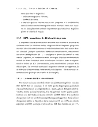 CHAPITRE 2. IRM ET SCLÉROSE EN PLAQUES 14
saires pour ﬁxer le diagnostic :
– une deuxième poussée survient ;
– l’IRM est évolutive.
– si une seule poussée survient avec un seul symptôme, ni la dissémination
spatiale ni la dissémination temporelle ne sont prouvées. Il faut alors recou-
rir aux deux précédents critères conjointement pour aboutir au diagnostic
positif de sclérose en plaques.
2.3.3 IRM conventionnelle, IRM multi-séquences
L’importance de l’IRM dans le cadre de l’étude de la sclérose en plaques s’est
fortement accrue ces dernières années, tant pour l’aide au diagnostic que pour la
mesure d’efﬁcacité des traitements et d’évolution de la maladie dans le cadre d’es-
sais cliniques. Quelques techniques d’IRM dites conventionnelles, ont démontré
leur utilité : IRM pondérée en T2, T1 avec prise de produit de contraste et leurs
dérivés. Cependant, les nombreuses études statistiques effectuées récemment ont
montré une faible corrélation entre les métriques calculées à partir de segmen-
tation de lésions en IRM conventionnelle, et les manifestations cliniques de la
maladie [50]. De nouvelles techniques d’acquisition ont fait leur apparition, et
les métriques correspondantes semblent être plus adaptées à l’observation de l’at-
teinte tissulaire spéciﬁque à la sclérose en plaques [52].
2.3.3.1 Les limites de l’IRM conventionnelle
Une mesure classique consiste à extraire les quantiﬁcateurs globaux issus des
IRM T2/DP. Sur ces séquences, il est établi que les hypersignaux permettent
d’évaluer l’atteinte non-spéciﬁque des tissus : œdème, gliose, démyélinisation ré-
versible, atteinte axonale irréversible. Il a été également montré que les quanti-
ﬁcateurs issus de l’étude des lésions cérébrales en IRM T2 lors d’un syndrome
cliniquement isolé ont une forte valeur prédictive pour l’apparition d’une sclérose
cliniquement déﬁnie et l’évolution de la maladie sur 10 ans : 30% des patients
présentant une IRM anormale développent une SEP dans l’année qui suit [19],
 