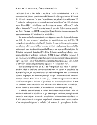 CHAPITRE 2. IRM ET SCLÉROSE EN PLAQUES 15
50% après 5 ans et 80% après 10 ans [110]. À titre de comparaison, 10 à 15%
seulement des patients présentant une IRM normale développeront une SEP dans
les 10 années suivantes. De plus, l’apparition de nouvelles lésions visibles en T2
3 mois plus tard augmente fortement le risque d’apparition d’une SEP clinique-
ment déﬁnie [19]. La corrélation entre le nombre de lésions visibles en T2 ou la
charge lésionnelle T2, avec le temps séparant la première de la deuxième poussée
est forte. Dans ce cas, l’IRM conventionnelle est donc un biomarqueur pour le
développement de SEP cliniquement déﬁnie [11].
En revanche, la plupart des études croisées concernant les formes rémittentes
de SEP – les plus courantes – et utilisant les quantiﬁcateurs issus de l’IRM T2
ont présenté des résultats signiﬁcatifs du point de vue statistique, mais avec des
corrélations relativement faibles. La valeur prédictive de la charge lésionnelle T2,
notamment, s’est avérée relativement faible en ce qui concerne l’anticipation de
l’atteinte permanente du patient [75]. Cette différence entre les syndromes clini-
quement isolés, et les formes rémittentes de SEP demeure difﬁcile à expliquer. Il
est possible que la faible valeur prédictive ait pour cause une période de rémission
après la poussée : aﬁn d’étudier la conséquence de chaque poussée, il conviendrait
d’introduire un délai important entre la poussée et l’acquisition IRM.
Les lésions hypointenses en IRM T1 correspondent aux zones de démyéli-
nisation. Bien qu’une forte corrélation existe entre ces lésions et les échelles de
type EDSS [170], un tel quantiﬁcateur est difﬁcile à exploiter dans le cadre de la
sclérose en plaques. Le problème principal est que l’atteinte tissulaire est extrê-
mement variable d’une lésion à l’autre [84] : une lésion hypointense en T1 sur
deux disparaît après la poussée, ce qui montre que la destruction des tissus n’était
qu’apparente. Enﬁn, les lésions sont très difﬁciles à détecter dans les zones cri-
tiques, comme le tronc cérébral, la mœlle épinière ou le nerf optique [55].
Il apparaît donc nécessaire de déﬁnir de nouveaux quantiﬁcateurs, issus de
nouvelles modalités d’acquisition, et qui seraient plus sensibles, plus spéciﬁques
et surtout plus adaptés à la maladie. Actuellement, aucune des métriques issues de
l’IRM conventionnelle ne respecte les prérequis nécessaires pour être un substitut
d’un marqueur clinique de la maladie (voir chapitre 9.1 pour plus de détails).
 