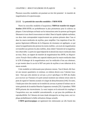 CHAPITRE 2. IRM ET SCLÉROSE EN PLAQUES 16
Plusieurs nouvelles modalités ont pourtant un très fort potentiel : le transfert de
magnétisation et la spectroscopie.
2.3.3.2 Le potentiel des nouvelles modalités : l’IRM-MTR
Parmi les nouvelles modalités d’acquisition, l’IRM de transfert de magné-
tisation (IRM-MTR) est probablement la plus prometteuse pour la sclérose en
plaques. Cette technique est basée sur les interactions entre les protons qui bougent
librement et ceux dont le mouvement est réduit. Dans le liquide céphalo-rachidien,
ces deux états correspondent respectivement aux protons présents dans l’eau et
dans les macro-molécules de myéline, pour simpliﬁer. Une impulsion d’une fré-
quence légèrement différente de la fréquence de résonance est appliquée, ce qui
sature la magnétisation des protons les moins mobiles ; cet excès de magnétisation
est transféré aux protons les plus mobiles, donc réduit l’intensité de la magnétisa-
tion observable. La perte de signal dépend de la densité des macro-molécules dans
un tissu. Donc, un rapport de transfert de magnétisation bas (MTR, ou Magneti-
zation Transfer Ratio) reﬂète une capacité réduite pour les macro-molécules dans
le LCR d’échanger de la magnétisation avec les molécules d’eau aux alentours,
ce qui montre dans le cas de la SEP une perte de myéline et une réduction de la
masse axonale.
Cette modalité est intéressante pour plusieurs raisons. Tout d’abord, elle four-
nit une mesure quantitative et continue, en relation directe avec l’atteinte tissu-
laire : bien que cette atteinte ne soit pas a priori spéciﬁque à la SEP, des études
post-mortem sur l’humain et le petit animal montrent une relation stricte entre la
perte de signal et l’atteinte axonale et le degré de démyélinisation [168]. En outre,
l’étude peut alors être menée sur la totalité du cerveau et permet d’estimer une at-
teinte générale de la matière blanche d’apparence normale [28]. Cependant, l’IRM
MTR présente des inconvénients. Le souci majeur est la nécessité de couplage à
l’acquisition avec une modalité conventionnelle, ce qui pose des problèmes de
reproductibilité. En l’absence de toute étude rétrospective au long cours, ceci ex-
plique probablement la faible utilisation clinique actuelle.
L’IRM spectroscopique est également très intéressante car elle fournit des
 