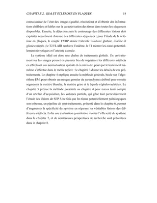 CHAPITRE 2. IRM ET SCLÉROSE EN PLAQUES 18
connaissance de l’état des images (qualité, résolution) et d’obtenir des informa-
tions chiffrées et ﬁables sur la caractérisation des tissus dans toutes les séquences
disponibles. Ensuite, la détection puis le contourage des différentes lésions doit
exploiter séparément chacune des différentes séquences : pour l’étude de la sclé-
rose en plaques, le couple T2/DP donne l’atteinte tissulaire globale, œdème et
gliose compris ; le T2 FLAIR renforce l’œdème, le T1 montre les zones potentiel-
lement nécrotiques et l’atteinte axonale.
Le système idéal est donc une chaîne de traitements globale. Un prétraite-
ment sur les images permet en premier lieu de supprimer les différents artefacts
en effectuant une normalisation spatiale et en intensité, pour que le traitement lui-
même s’effectue dans le même repère : le chapitre 3 donne les détails de ces pré-
traitements. Le chapitre 4 explique ensuite la méthode générale, basée sur l’algo-
rithme EM, pour obtenir un masque grossier du parenchyme cérébral pour ensuite
segmenter la matière blanche, la matière grise et le liquide céphalo-rachidien. Le
chapitre 5 précise la méthode présentée au chapitre 4 pour mieux tenir compte
d’un artefact d’acquisition, les volumes partiels, qui gêne tout particulièrement
l’étude des lésions de SEP. Une fois que les tissus potentiellement pathologiques
sont obtenus, un pipeline de post-traitements, présenté dans le chapitre 6, permet
d’augmenter la spéciﬁcité du système en séparant les véritables lésions des dif-
férents artefacts. Enﬁn une évaluation quantitative montre l’efﬁcacité du système
dans le chapitre 7, et de nombreuses perspectives de recherche sont présentées
dans le chapitre 8.
 