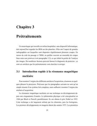 Chapitre 3
Prétraitements
Un neurologue qui travaille en milieu hospitalier, sans dispositif informatique,
doit aujourd’hui regarder les IRM sur des planches. Elles ont l’aspect de grandes
radiographies sur lesquelles sont disposées régulièrement plusieurs coupes. En
raison du coût du passage à l’IRM, on préfère souvent un ensemble de coupes
ﬁnes mais non jointives (voir paragraphe 3.2), ce qui réduit la portée de l’analyse
des images. De nombreux facteurs peuvent fausser le diagnostic du praticien : ce
sont ces artefacts que les prétraitements vont chercher à corriger.
3.1 Introduction rapide à la résonance magnétique
nucléaire
Pour montrer l’origine des différents artefacts d’acquisition, résumons en quel-
ques phrases le processus. Précisons que les paragraphes suivants ne sont qu’un
simple résumé d’un système fort complexe, mais sufﬁsent à montrer l’origine des
artefacts d’acquisition.
La résonance magnétique nucléaire est une technique en développement de-
puis une cinquantaine d’années. Le phénomène physique a été conceptualisé en
1946 par Bloch et Purcell, parallèlement. Ils ont obtenu le prix Nobel en 1952.
Cette technique a été largement utilisée par les chimistes, puis les biologistes.
Les premiers développements en imagerie datent des années 1973. Les premières
19
 