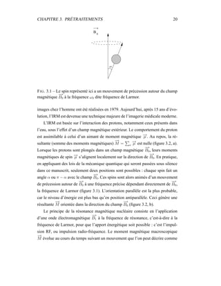 CHAPITRE 3. PRÉTRAITEMENTS 20
B 0
FIG. 3.1 – Le spin représenté ici a un mouvement de précession autour du champ
magnétique
−→
B0 à la fréquence ω0 dite fréquence de Larmor.
images chez l’homme ont été réalisées en 1979. Aujourd’hui, après 15 ans d’évo-
lution, l’IRM est devenue une technique majeure de l’imagerie médicale moderne.
L’IRM est basée sur l’interaction des protons, notamment ceux présents dans
l’eau, sous l’effet d’un champ magnétique extérieur. Le comportement du proton
est assimilable à celui d’un aimant de moment magnétique −→µ . Au repos, la ré-
sultante (somme des moments magnétiques)
−→
M = v
−→µ est nulle (ﬁgure 3.2, a).
Lorsque les protons sont plongés dans un champ magnétique
−→
B0, leurs moments
magnétiques de spin −→µ s’alignent localement sur la direction de
−→
B0. En pratique,
en appliquant des lois de la mécanique quantique qui seront passées sous silence
dans ce manuscrit, seulement deux positions sont possibles : chaque spin fait un
angle α ou π − α avec le champ
−→
B0. Ces spins sont alors animés d’un mouvement
de précession autour de
−→
B0 à une fréquence précise dépendant directement de
−→
B0,
la fréquence de Larmor (ﬁgure 3.1). L’orientation parallèle est la plus probable,
car le niveau d’énergie est plus bas qu’en position antiparallèle. Ceci génère une
résultante
−→
M orientée dans la direction du champ
−→
B0 (ﬁgure 3.2, b).
Le principe de la résonance magnétique nucléaire consiste en l’application
d’une onde électromagnétique
−→
B1 à la fréquence de résonance, c’est-à-dire à la
fréquence de Larmor, pour que l’apport énergétique soit possible : c’est l’impul-
sion RF, ou impulsion radio-fréquence. Le moment magnétique macroscopique
−→
M évolue au cours du temps suivant un mouvement que l’on peut décrire comme
 