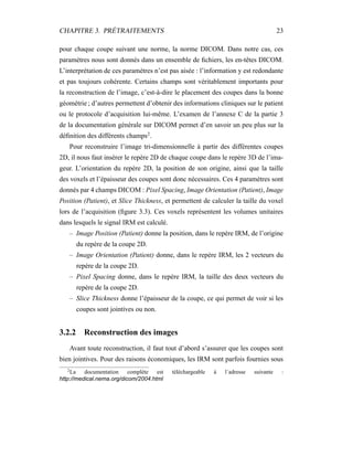 CHAPITRE 3. PRÉTRAITEMENTS 23
pour chaque coupe suivant une norme, la norme DICOM. Dans notre cas, ces
paramètres nous sont donnés dans un ensemble de ﬁchiers, les en-têtes DICOM.
L’interprétation de ces paramètres n’est pas aisée : l’information y est redondante
et pas toujours cohérente. Certains champs sont véritablement importants pour
la reconstruction de l’image, c’est-à-dire le placement des coupes dans la bonne
géométrie ; d’autres permettent d’obtenir des informations cliniques sur le patient
ou le protocole d’acquisition lui-même. L’examen de l’annexe C de la partie 3
de la documentation générale sur DICOM permet d’en savoir un peu plus sur la
déﬁnition des différents champs2
.
Pour reconstruire l’image tri-dimensionnelle à partir des différentes coupes
2D, il nous faut insérer le repère 2D de chaque coupe dans le repère 3D de l’ima-
geur. L’orientation du repère 2D, la position de son origine, ainsi que la taille
des voxels et l’épaisseur des coupes sont donc nécessaires. Ces 4 paramètres sont
donnés par 4 champs DICOM : Pixel Spacing, Image Orientation (Patient), Image
Position (Patient), et Slice Thickness, et permettent de calculer la taille du voxel
lors de l’acquisition (ﬁgure 3.3). Ces voxels représentent les volumes unitaires
dans lesquels le signal IRM est calculé.
– Image Position (Patient) donne la position, dans le repère IRM, de l’origine
du repère de la coupe 2D.
– Image Orientation (Patient) donne, dans le repère IRM, les 2 vecteurs du
repère de la coupe 2D.
– Pixel Spacing donne, dans le repère IRM, la taille des deux vecteurs du
repère de la coupe 2D.
– Slice Thickness donne l’épaisseur de la coupe, ce qui permet de voir si les
coupes sont jointives ou non.
3.2.2 Reconstruction des images
Avant toute reconstruction, il faut tout d’abord s’assurer que les coupes sont
bien jointives. Pour des raisons économiques, les IRM sont parfois fournies sous
2
La documentation complète est téléchargeable à l´adresse suivante :
http://medical.nema.org/dicom/2004.html
 