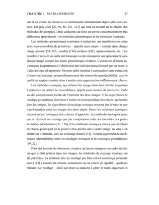 CHAPITRE 3. PRÉTRAITEMENTS 27
tant il est étudié au niveau de la communauté internationale depuis plusieurs an-
nées. On peut citer [20, 90, 66, 101, 123] qui font un résumé de la plupart des
méthodes développées. Deux catégories de mise en œuvre conceptuellement très
différentes apparaissent : les méthodes géométriques et les méthodes iconiques.
Les méthodes géométriques consistent à rechercher une transformation entre
deux sous-ensembles de primitives – appelés aussi amers – extraits dans chaque
image : points [158, 157], courbes [154], surfaces [102], repères orientés, etc. Il est
possible d’utiliser un cadre stéréotaxique ou des marqueurs qui apparaissent dans
chaque image comme des amers géométriques évidents. L’extraction d’amers in-
trinsèques (appartenant à l’objet) peut être réalisée manuellement par un expert à
l’aide du logiciel approprié. On peut enﬁn chercher à automatiser cette extraction
d’amers intrinsèques, essentiellement pour des raisons de reproductibilité, mais le
problème majeur consiste alors à rendre cette segmentation sufﬁsamment robuste.
Les méthodes iconiques, qui utilisent les images dans leur totalité, consistent
à optimiser un critère de ressemblance, appelé aussi mesure de similarité, fondé
sur des comparaisons locales de l’intensité des deux images. Si les algorithmes de
recalage géométrique cherchent à mettre en correspondance les objets représentés
dans les images, les algorithmes de recalage iconique ont pour but de trouver une
transformation entre les images des deux objets. Parmi les méthodes iconiques,
on peut encore distinguer deux classes d’approche : les méthodes iconiques pures
qui ne réalisent un recalage que par comparaison entre les intensités des points
de mêmes coordonnées [31, 156], et les méthodes iconiques mixtes qui cherchent
en chaque point quel est le point le plus proche dans l’autre image, au sens d’un
critère sur l’intensité, dans un voisinage donné [112]. Il existe également des tech-
niques intermédiaires entre les recalages iconiques et les recalages géométriques
[69, 22].
Pour des raisons de robustesse, et parce qu’aucun marqueur ou cadre stéréo-
taxique n’était présent dans nos images, les méthodes de recalage iconique ont
été préférées. La méthode dite de recalage par bloc (block-matching) présentée
dans [112] a ensuite été choisie, notamment sur un critère de rapidité – quelques
minutes par recalage – ainsi que pour sa capacité à gérer le multi-séquences et
 