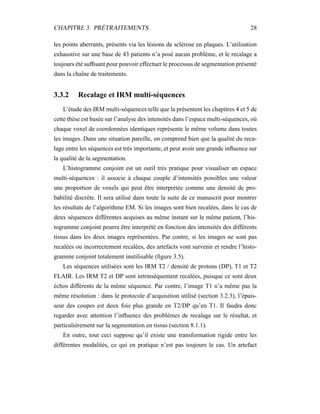 CHAPITRE 3. PRÉTRAITEMENTS 28
les points aberrants, présents via les lésions de sclérose en plaques. L’utilisation
exhaustive sur une base de 43 patients n’a posé aucun problème, et le recalage a
toujours été sufﬁsant pour pouvoir effectuer le processus de segmentation présenté
dans la chaîne de traitements.
3.3.2 Recalage et IRM multi-séquences
L’étude des IRM multi-séquences telle que la présentent les chapitres 4 et 5 de
cette thèse est basée sur l’analyse des intensités dans l’espace multi-séquences, où
chaque voxel de coordonnées identiques représente le même volume dans toutes
les images. Dans une situation pareille, on comprend bien que la qualité du reca-
lage entre les séquences est très importante, et peut avoir une grande inﬂuence sur
la qualité de la segmentation.
L’histogramme conjoint est un outil très pratique pour visualiser un espace
multi-séquences : il associe à chaque couple d’intensités possibles une valeur
une proportion de voxels qui peut être interprétée comme une densité de pro-
babilité discrète. Il sera utilisé dans toute la suite de ce manuscrit pour montrer
les résultats de l’algorithme EM. Si les images sont bien recalées, dans le cas de
deux séquences différentes acquises au même instant sur le même patient, l’his-
togramme conjoint pourra être interprété en fonction des intensités des différents
tissus dans les deux images représentées. Par contre, si les images ne sont pas
recalées ou incorrectement recalées, des artefacts vont survenir et rendre l’histo-
gramme conjoint totalement inutilisable (ﬁgure 3.5).
Les séquences utilisées sont les IRM T2 / densité de protons (DP), T1 et T2
FLAIR. Les IRM T2 et DP sont intrinsèquement recalées, puisque ce sont deux
échos différents de la même séquence. Par contre, l’image T1 n’a même pas la
même résolution : dans le protocole d’acquisition utilisé (section 3.2.3), l’épais-
seur des coupes est deux fois plus grande en T2/DP qu’en T1. Il faudra donc
regarder avec attention l’inﬂuence des problèmes de recalage sur le résultat, et
particulièrement sur la segmentation en tissus (section 8.1.1).
En outre, tout ceci suppose qu’il existe une transformation rigide entre les
différentes modalités, ce qui en pratique n’est pas toujours le cas. Un artefact
 