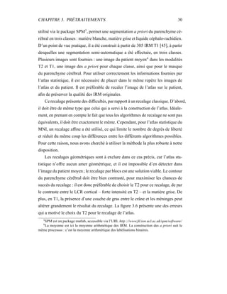 CHAPITRE 3. PRÉTRAITEMENTS 30
utilisé via le package SPM3
, permet une segmentation a priori du parenchyme cé-
rébral en trois classes : matière blanche, matière grise et liquide céphalo-rachidien.
D’un point de vue pratique, il a été construit à partir de 305 IRM T1 [45], à partir
desquelles une segmentation semi-automatique a été effectuée, en trois classes.
Plusieurs images sont fournies : une image du patient moyen4
dans les modalités
T2 et T1, une image des a priori pour chaque classe, ainsi que pour le masque
du parenchyme cérébral. Pour utiliser correctement les informations fournies par
l’atlas statistique, il est nécessaire de placer dans le même repère les images de
l’atlas et du patient. Il est préférable de recaler l’image de l’atlas sur le patient,
aﬁn de préserver la qualité des IRM originales.
Ce recalage présente des difﬁcultés, par rapport à un recalage classique. D’abord,
il doit être de même type que celui qui a servi à la construction de l’atlas. Idéale-
ment, en prenant en compte le fait que tous les algorithmes de recalage ne sont pas
équivalents, il doit être exactement le même. Cependant, pour l’atlas statistique du
MNI, un recalage afﬁne a été utilisé, ce qui limite le nombre de degrés de liberté
et réduit du même coup les différences entre les différents algorithmes possibles.
Pour cette raison, nous avons cherché à utiliser la méthode la plus robuste à notre
disposition.
Les recalages géométriques sont à exclure dans ce cas précis, car l’atlas sta-
tistique n’offre aucun amer géométrique, et il est impossible d’en détecter dans
l’image du patient moyen ; le recalage par blocs est une solution viable. Le contour
du parenchyme cérébral doit être bien contrasté, pour maximiser les chances de
succès du recalage : il est donc préférable de choisir le T2 pour ce recalage, de par
le contraste entre le LCR cortical – forte intensité en T2 – et la matière grise. De
plus, en T1, la présence d’une couche de gras entre le crâne et les méninges peut
altérer grandement le résultat du recalage. La ﬁgure 3.6 présente une des erreurs
qui a motivé le choix du T2 pour le recalage de l’atlas.
3
SPM est un package matlab, accessible via l’URL http ://www.ﬁl.ion.ucl.ac.uk/spm/software/
4
La moyenne est ici la moyenne arithmétique des IRM. La construction des a priori suit le
même processus : c’est la moyenne arithmétique des labélisations binaires.
 