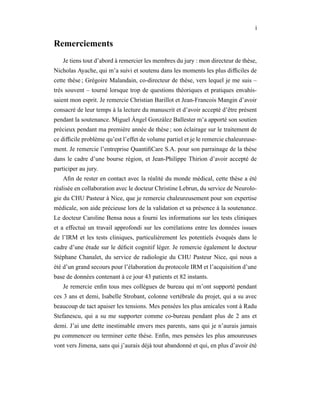 i
Remerciements
Je tiens tout d’abord à remercier les membres du jury : mon directeur de thèse,
Nicholas Ayache, qui m’a suivi et soutenu dans les moments les plus difﬁciles de
cette thèse ; Grégoire Malandain, co-directeur de thèse, vers lequel je me suis –
très souvent – tourné lorsque trop de questions théoriques et pratiques envahis-
saient mon esprit. Je remercie Christian Barillot et Jean-Francois Mangin d’avoir
consacré de leur temps à la lecture du manuscrit et d’avoir accepté d’être présent
pendant la soutenance. Miguel Ángel González Ballester m’a apporté son soutien
précieux pendant ma première année de thèse ; son éclairage sur le traitement de
ce difﬁcile problème qu’est l’effet de volume partiel et je le remercie chaleureuse-
ment. Je remercie l’entreprise QuantiﬁCare S.A. pour son parrainage de la thèse
dans le cadre d’une bourse région, et Jean-Philippe Thirion d’avoir accepté de
participer au jury.
Aﬁn de rester en contact avec la réalité du monde médical, cette thèse a été
réalisée en collaboration avec le docteur Christine Lebrun, du service de Neurolo-
gie du CHU Pasteur à Nice, que je remercie chaleureusement pour son expertise
médicale, son aide précieuse lors de la validation et sa présence à la soutenance.
Le docteur Caroline Bensa nous a fourni les informations sur les tests cliniques
et a effectué un travail approfondi sur les corrélations entre les données issues
de l’IRM et les tests cliniques, particulièrement les potentiels évoqués dans le
cadre d’une étude sur le déﬁcit cognitif léger. Je remercie également le docteur
Stéphane Chanalet, du service de radiologie du CHU Pasteur Nice, qui nous a
été d’un grand secours pour l’élaboration du protocole IRM et l’acquisition d’une
base de données contenant à ce jour 43 patients et 82 instants.
Je remercie enﬁn tous mes collègues de bureau qui m’ont supporté pendant
ces 3 ans et demi, Isabelle Strobant, colonne vertébrale du projet, qui a su avec
beaucoup de tact apaiser les tensions. Mes pensées les plus amicales vont à Radu
Stefanescu, qui a su me supporter comme co-bureau pendant plus de 2 ans et
demi. J’ai une dette inestimable envers mes parents, sans qui je n’aurais jamais
pu commencer ou terminer cette thèse. Enﬁn, mes pensées les plus amoureuses
vont vers Jimena, sans qui j’aurais déjà tout abandonné et qui, en plus d’avoir été
 