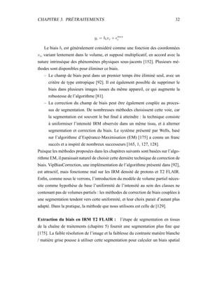 CHAPITRE 3. PRÉTRAITEMENTS 32
yi = bixi + mes
i
Le biais bi est généralement considéré comme une fonction des coordonnées
vi, variant lentement dans le volume, et supposé multiplicatif, en accord avec la
nature intrinsèque des phénomènes physiques sous-jacents [152]. Plusieurs mé-
thodes sont disponibles pour éliminer ce biais.
– Le champ de biais peut dans un premier temps être éliminé seul, avec un
critère de type entropique [92]. Il est également possible de supprimer le
biais dans plusieurs images issues du même appareil, ce qui augmente la
robustesse de l’algorithme [81].
– La correction du champ de biais peut être également couplée au proces-
sus de segmentation. De nombreuses méthodes choisissent cette voie, car
la segmentation est souvent le but ﬁnal à atteindre : la technique consiste
à uniformiser l’intensité IRM observée dans un même tissu, et à alterner
segmentation et correction du biais. Le système présenté par Wells, basé
sur l’algorithme d’Espérance-Maximisation (EM) [175] a connu un franc
succès et a inspiré de nombreux successeurs [165, 1, 127, 128].
Puisque les méthodes proposées dans les chapitres suivants sont basées sur l’algo-
rithme EM, il paraissait naturel de choisir cette dernière technique de correction de
biais. VipBiasCorrection, une implémentation de l’algorithme présenté dans [92],
est attractif, mais fonctionne mal sur les IRM densité de protons et T2 FLAIR.
Enﬁn, comme nous le verrons, l’introduction du modèle de volume partiel néces-
site comme hypothèse de base l’uniformité de l’intensité au sein des classes ne
contenant pas de volumes partiels : les méthodes de correction de biais couplées à
une segmentation tendent vers cette uniformité, et leur choix parait d’autant plus
adapté. Dans la pratique, la méthode que nous utilisons est celle de [129].
Extraction du biais en IRM T2 FLAIR : l’étape de segmentation en tissus
de la chaîne de traitements (chapitre 5) fournit une segmentation plus ﬁne que
[175]. La faible résolution de l’image et la faiblesse du contraste matière blanche
/ matière grise pousse à utiliser cette segmentation pour calculer un biais spatial
 