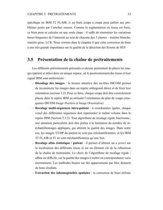 CHAPITRE 3. PRÉTRAITEMENTS 33
spéciﬁque en IRM T2 FLAIR, ie un biais coupe à coupe pour pallier aux pro-
blèmes posés par l’artefact osseux. Comme la segmentation en tissus est ﬁxée,
ce biais peut se calculer en une seule étape : il sufﬁt de minimiser les variations
basse-fréquence de l’intensité au sein de chacune des 3 classes – matière blanche,
matière grise, LCR. Nous verrons dans le chapitre 6 que cette correction du biais
a une très grande importance sur la qualité de la détection des lésions de SEP.
3.5 Présentation de la chaîne de prétraitements
Les différents prétraitements présentés ci-dessus permettent de placer les ima-
ges (patient et atlas) dans un unique espace, où le positionnement des tissus et leur
signal IRM sont uniformisés :
– Décodage des images : la lecture attentive des en-têtes DICOM permet
de reconstruire les images dans un repère orthogonal direct et de ﬁxer leur
orientation (section 3.2). Pour ce faire, chaque coupe doit être correctement
placée dans le repère IRM en utilisant l’orientation du plan de coupe (mar-
queurs DICOM Image Position et Image Orientation).
– Recalage multi-séquences intra-patient : à coordonnées égales, chaque
voxel des différentes séquences doit représenter le même volume dans le
repère IRM (Section 3.3.2). Tout algorithme de recalage rigide fonctionne ;
une attention particulière doit être portée à la limitation du nombre de ré-
échantillonnages appliqués, qui altèrent la qualité des images. Dans notre
cas, les images T2/DP du patient ne sont pas rééchantillonnées, et les IRM
T2 FLAIR et T1 ne sont rééchantillonnées qu’une fois.
– Recalage atlas statistique / patient : il permet d’obtenir un a priori sur
la localisation des différents tissus et est un élément clé de la robustesse
de la chaîne de traitements. Le choix de l’algorithme de recalage rigide /
afﬁne est difﬁcile, car la qualité des images à mettre en correspondance varie
énormément. Les méthodes basées sur des appariements par bloc donnent
de bons résultats.
– Extraction des inhomogénéités spatiales : la correction de biais utilisée
 