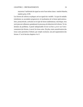 CHAPITRE 3. PRÉTRAITEMENTS 34
maximise l’uniformité du signal au sein d’une même classe : matière blanche,
matière grise, LCR.
Les lésions de sclérose en plaques ont un signal très variable : le type de maladie
(rémittente ou secondaire progressive), la localisation de la lésion (périventricu-
laire, juxtacorticale, corticale) ou le type de lésion (œdémateuse, nécrotique, trou
noir) peuvent inﬂuencer grandement le processus de détection de la lésion. Vu les
données du problème, il paraît indispensable d’avoir un bon a priori sur l’envi-
ronnement des lésions, à savoir les tissus sains. De plus, toute caractérisation des
tissus sains permettra d’obtenir, par simple exclusion, une pré-segmentation des
lésions. C’est le but des chapitres 4 et 5.
 