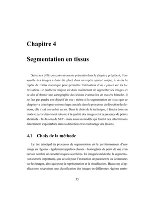 Chapitre 4
Segmentation en tissus
Suite aux différents prétrairements présentés dans le chapitre précédent, l’en-
semble des images a donc été placé dans un repère spatial unique, à savoir le
repère de l’atlas statistique pour permettre l’utilisation d’un a priori sur les la-
bélisation. Le problème majeur est donc maintenant de segmenter les images, et
ce aﬁn d’obtenir une cartographie des lésions éventuelles de matière blanche. Il
ne faut pas perdre cet objectif de vue : même si la segmentation en tissus que ce
chapitre va développer est une étape cruciale dans le processus de détection des lé-
sions, elle n’est pas un but en soi. Dans le choix de la technique, il faudra donc un
modèle particulièrement robuste à la qualité des images et à la présence de points
aberrants – les lésions de SEP – mais aussi un modèle qui fournit des informations
directement exploitables dans la détection et le contourage des lésions.
4.1 Choix de la méthode
Le but principal du processus de segmentation est le partitionnement d’une
image en régions – également appelées classes – homogènes du point de vue d’un
certain nombre de caractéristiques ou critères. En imagerie médicale, la segmenta-
tion est très importante, que ce soit pour l’extraction de paramètres ou de mesures
sur les images, ainsi que pour la représentation et la visualisation. Beaucoup d’ap-
plications nécessitent une classiﬁcation des images en différentes régions anato-
35
 