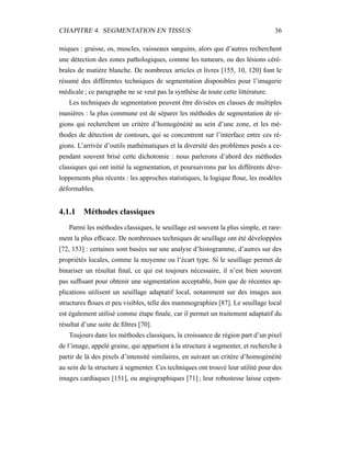 CHAPITRE 4. SEGMENTATION EN TISSUS 36
miques : graisse, os, muscles, vaisseaux sanguins, alors que d’autres recherchent
une détection des zones pathologiques, comme les tumeurs, ou des lésions céré-
brales de matière blanche. De nombreux articles et livres [155, 10, 120] font le
résumé des différentes techniques de segmentation disponibles pour l’imagerie
médicale ; ce paragraphe ne se veut pas la synthèse de toute cette littérature.
Les techniques de segmentation peuvent être divisées en classes de multiples
manières : la plus commune est de séparer les méthodes de segmentation de ré-
gions qui recherchent un critère d’homogénéité au sein d’une zone, et les mé-
thodes de détection de contours, qui se concentrent sur l’interface entre ces ré-
gions. L’arrivée d’outils mathématiques et la diversité des problèmes posés a ce-
pendant souvent brisé cette dichotomie : nous parlerons d’abord des méthodes
classiques qui ont initié la segmentation, et poursuivrons par les différents déve-
loppements plus récents : les approches statistiques, la logique ﬂoue, les modèles
déformables.
4.1.1 Méthodes classiques
Parmi les méthodes classiques, le seuillage est souvent la plus simple, et rare-
ment la plus efﬁcace. De nombreuses techniques de seuillage ont été développées
[72, 153] : certaines sont basées sur une analyse d’histogramme, d’autres sur des
propriétés locales, comme la moyenne ou l’écart type. Si le seuillage permet de
binariser un résultat ﬁnal, ce qui est toujours nécessaire, il n’est bien souvent
pas sufﬁsant pour obtenir une segmentation acceptable, bien que de récentes ap-
plications utilisent un seuillage adaptatif local, notamment sur des images aux
structures ﬂoues et peu visibles, telle des mammographies [87]. Le seuillage local
est également utilisé comme étape ﬁnale, car il permet un traitement adaptatif du
résultat d’une suite de ﬁltres [70].
Toujours dans les méthodes classiques, la croissance de région part d’un pixel
de l’image, appelé graine, qui appartient à la structure à segmenter, et recherche à
partir de là des pixels d’intensité similaires, en suivant un critère d’homogénéité
au sein de la structure à segmenter. Ces techniques ont trouvé leur utilité pour des
images cardiaques [151], ou angiographiques [71] ; leur robustesse laisse cepen-
 