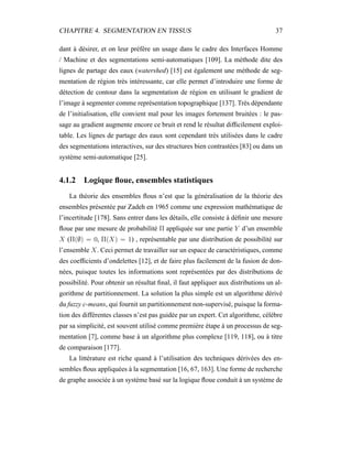 CHAPITRE 4. SEGMENTATION EN TISSUS 37
dant à désirer, et on leur préfère un usage dans le cadre des Interfaces Homme
/ Machine et des segmentations semi-automatiques [109]. La méthode dite des
lignes de partage des eaux (watershed) [15] est également une méthode de seg-
mentation de région très intéressante, car elle permet d’introduire une forme de
détection de contour dans la segmentation de région en utilisant le gradient de
l’image à segmenter comme représentation topographique [137]. Très dépendante
de l’initialisation, elle convient mal pour les images fortement bruitées : le pas-
sage au gradient augmente encore ce bruit et rend le résultat difﬁcilement exploi-
table. Les lignes de partage des eaux sont cependant très utilisées dans le cadre
des segmentations interactives, sur des structures bien contrastées [83] ou dans un
système semi-automatique [25].
4.1.2 Logique ﬂoue, ensembles statistiques
La théorie des ensembles ﬂous n’est que la généralisation de la théorie des
ensembles présentée par Zadeh en 1965 comme une expression mathématique de
l’incertitude [178]. Sans entrer dans les détails, elle consiste à déﬁnir une mesure
ﬂoue par une mesure de probabilité Π appliquée sur une partie Y d’un ensemble
X (Π(∅) = 0, Π(X) = 1) , représentable par une distribution de possibilité sur
l’ensemble X. Ceci permet de travailler sur un espace de caractéristiques, comme
des coefﬁcients d’ondelettes [12], et de faire plus facilement de la fusion de don-
nées, puisque toutes les informations sont représentées par des distributions de
possibilité. Pour obtenir un résultat ﬁnal, il faut appliquer aux distributions un al-
gorithme de partitionnement. La solution la plus simple est un algorithme dérivé
du fuzzy c-means, qui fournit un partitionnement non-supervisé, puisque la forma-
tion des différentes classes n’est pas guidée par un expert. Cet algorithme, célèbre
par sa simplicité, est souvent utilisé comme première étape à un processus de seg-
mentation [7], comme base à un algorithme plus complexe [119, 118], ou à titre
de comparaison [177].
La littérature est riche quand à l’utilisation des techniques dérivées des en-
sembles ﬂous appliquées à la segmentation [16, 67, 163]. Une forme de recherche
de graphe associée à un système basé sur la logique ﬂoue conduit à un système de
 